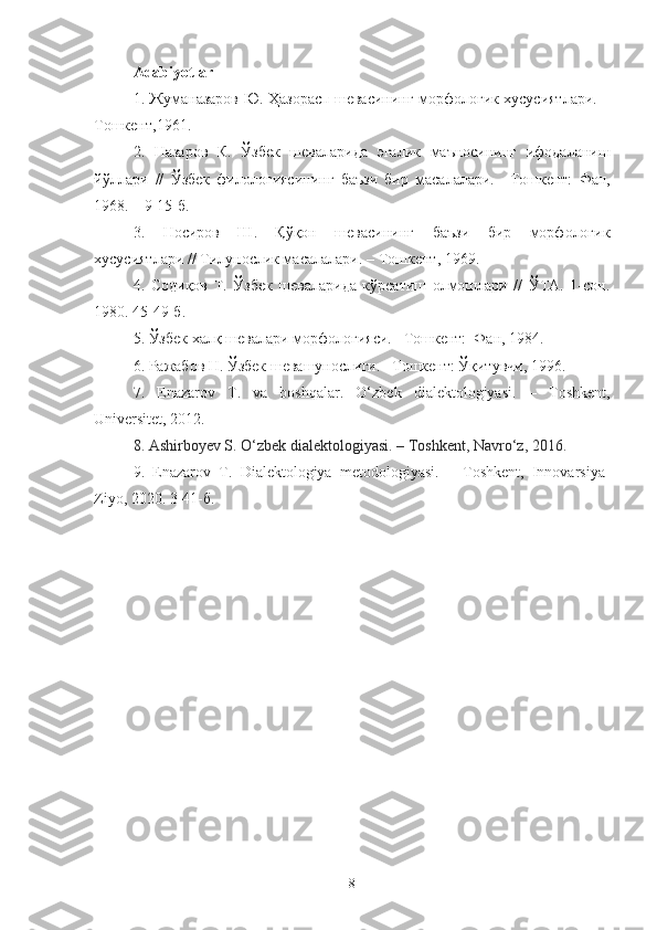 Adabiyotlar
1. Жуманазаров Ю. Ҳазорасп шевасининг морфологик хусусиятлари.   –
Т ошкент ,1961.
2.   Назаров   К.   Ў збек   шеваларида   эгалик   маъносининг   ифодаланиш
йў ллари   //   Ў збек   филологиясининг   баъзи   бир   масалалари.   – Т ошкент:   Фан,
1968. – 9-15- б.  
3.   Носиров   Ш.   Қўқон   шевасининг   баъзи   бир   морфологик
хусусиятлари // Тилунослик масалалари.  –  Т ошкент , 1969.
4.   Содиқов   Т.   Ўзбек   шеваларида   кўрсатиш   олмошлари   //   ЎТА.   1-сон.
1980. 45-49 -б .
5.  Ўзбек халқ шевалари морфологияси.  – Т ошкент:   Фан, 1984. 
6.  Ражабов Н. Ўзбек шевашунослиги.  – Т ошкент:  Ўқитувчи, 1996.
7.   Enazarov   T.   va   boshqalar.   O‘zbek   dialektologiyasi.   –   Toshkent,
Univ ersitet, 2012.
8.  Ashirboyev S. O‘zbek dialektologiyasi. – Toshkent, Navro‘z, 2016.
9.   Enazarov   T.   Dialektologiya   metodologiyasi.   –   Toshkent,   Innovarsiya-
Ziyo, 2020. 3-41- б .
8 