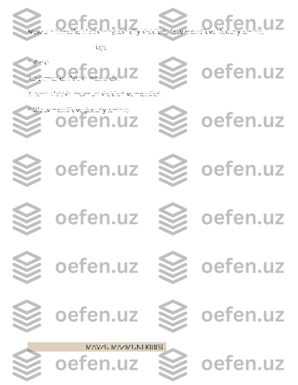 Mavzu:Informatika o’qitishning tashkiliy shakllari,o’quv metodik va Dasturiy taminot.
Reja
1.Kirish
2.Informatika o’qitish metodikasi.
3.Fanni o’qitish  mazmuni shakllari va metodlari.
4.O’quv metodik va dasturiy taminot
                                 MAVZU MAZMUNI KIRISH 