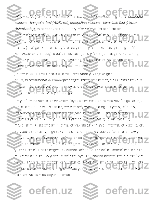 Informatika   ( nemischa :   Informatik ,   fransuzcha :   Informatique ,   inglizcha :   computer 
science	
 - komputer	 fani	 (AQShda),	 computing	 science	 - hisoblash	 fani   (Buyuk	 
Britaniyada) ),	
 axborotshunoslik	 —	 ilmiy	 informatsiya	 (axborot,	 xabar,	 
ma lumot)ning	
 mohiyati,	 umumiy	 xossalari	 va	 krnu-niyatlarini,	 shuningdek,	 ilmiy	 	ʼ
kommunikatsiya	
 tizimi	 (o sha	 ilmiy	 informatsiyani	 tarqatish	 usullari	 va	 vositalari	 	ʻ
majmui)ni	
 o rganish	 bilan	 shug ullanadigan	 ilmiy	 fan;	 inson	 faoliyatining	 EHM,	 	ʻ ʻ
kompyuterlar
 bilan	 bog liq	 bo lgan	 sohasi.	 Ijtimoiy	 fanlar	 jumlasiga	 kiradi.	 Uning	 	ʻ ʻ
markaziy	
 tushunchasi	 —	 ijtimoiy	 hayotning	 istalgan	 sohasi	 va	 tarmoqlaridan	 
olinadigan	
 ma lumotlar,	 ya ni	 ilmiy	 informatsiya.	ʼ ʼ
„Informatika“
 atamasi   1960 -yillarda   Fransiyada   yuzaga	 kelgan	 
bo lib,	
ʻ   information   va   automatique   degan   farang   so zlarining	 birlashmasidan	 kelib	 	ʻ
chiqqan.	
 Bu	 atama	 ma lumotni	 avtomatik	 ravishda	 qayta	 ishlashni	 o rganuvchi	 	ʼ ʻ
sohani	
 nomlash	 uchun	 o ylab	 topilgan.	ʻ
Ilmiy	
 informatsiyani	 olish	 va	 undan	 foydalanish	 sohalari	 hamda	 vazifasiga	 ko'ra,	 u 
turli	
 xillarga	 bo linadi.	 Masalan,	 sohalar	 bo yicha	 —	 biologik,	 siyosiy,	 iqtisodiy,	 	ʻ ʻ
texnikaviy,	
 kimyoviy,	 tibbiy	 va	 boshqa,	 vazifasiga	 ko ra	 —	 ommaviy,	 maxsus	 	ʻ
informatsiya	
 va	 h.	 k.	 Ilmiy	 informatsiyaning	 to g riligi,	 yangiligi	 va	 foydaliligi	 	ʻ ʻ
mezonlarini	
 ishlab	 chiqish	 Informatika	 vazifasiga	 kirmaydi.	 Informatika	 kibernetika,	 
kutubxonashunoslik,	
 lingvistika,	 matematik	 mantiq	 va	 boshqa	 fanlar	 bilan	 uzviy	 
bog liq.	
 U	 ilmiy	 ma lumotlarni	 yig ish,	 ishlab	 chiqish	 (o rganish),	 saqlash,	 izlash	 va	 	ʻ ʼ ʻ ʻ
tarqatish	
 jarayonlari	 majmuini	 o z	 ichiga	 oladi.	 Informatika	 termini	 20-asrning	 60-	ʻ
yillarida	
 ishlatila	 boshlangan.	 Bu	 davrda	 ko pchilik	 tadqiqotlar	 axborotlarni	 qidirish	 	ʻ
muammolari	
 bilan	 uzviy	 bog liq	 bo lgan.	 Ayni	 shu	 davrda	 axborotlarni	 qidirish	 tizimi	 	ʻ ʻ
va	
 usullari	 yaratildi.	 Informatika	 yuzaga	 kelishi	 va	 rivojlanishida	 hisoblash	 texnikasi	 
va	
 boshqa	 texnik	 vositalarning	 o rni	 beqiyos,	 chunki	 axborotlar	 bevosita	 hisoblash	 	ʻ
texnikasi	
 yordamida	 qayta	 ishlanadi. 