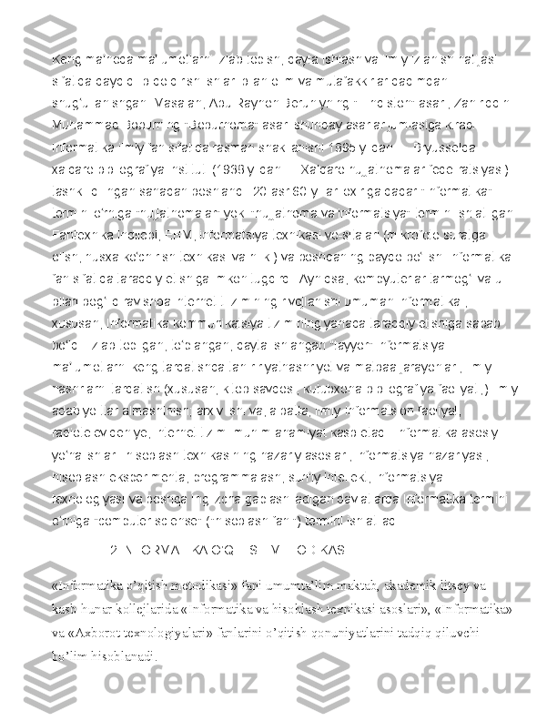 Keng ma noda	 ma lumotlarni	 izlab	 topish,	 qayta	 ishlash	 va	 ilmiy	 izlanish	 natijasi	 	ʼ ʼ
sifatida	
 qayd	 qilib	 qoldirish	 ishlari	 bilan	 olim	 va	 mutafakkirlar	 qadimdan	 
shug ullanishgan.	
 Masalan,	 Abu	 Rayhon	 Beruniyning	 "Hindiston"	 asari,	 Zahiriddin	 	ʻ
Muhammad	
 Boburning	 "Boburnoma"	 asari	 shunday	 asarlar	 jumlasiga	 kiradi.	 
Informatika	
 ilmiy	 fan	 sifatida	 rasman	 shakllanishi	 1895	 yildan	 —	 Bryusselda	 
xalqaro	
 bibliografiya	 instituti	 (1938	 yildan	 —	 Xalqaro	 hujjatnomalar	 fede-ratsiyasi)	 
tashkil	
 qilingan	 sanadan	 boshlandi.	 20-asr	 60-yillari	 oxiriga	 qadar	 "Informatika"	 
termini	
 o rniga	 "hujjatnomalar"	 yoki	 "hujjatnoma	 va	 informatsiya"	 termini	 ishlatilgan.	ʻ
Fantexnika	
 inqilobi,	 EHM,	 informatsiya	 texnikasi	 vo-sitalari	 (mikrofoto	 suratga	 
olish,	
 nusxa	 ko chirish	 texnikasi	 va	 h.	 k.)	 va	 boshqaning	 paydo	 bo lishi	 Informatika	 	ʻ ʻ
fan	
 sifatida	 taraqqiy	 etishiga	 imkon	 tugdirdi.	 Ayniqsa,	 kompyuterlar	 tarmog i	 va	 u 	ʻ
bilan	
 bog liq	 ravishda	 internet	 ti-zimining	 rivojlanishi	 umuman	 Informatika	 , 	ʻ
xususan,
 Informatika	 kommunikatsiya	 tizimining	 yanada	 taraqqiy	 etishiga	 sabab	 
bo ldi.	
 Izlab	 topilgan,	 to plangan,	 qayta	 ishlangan	 "tayyor"	 informatsiya	 —	 	ʻ ʻ
ma lumotlarni	
 keng	 tarqatishda	 tah-ririyatnashriyot	 va	 matbaa	 jarayonlari,	 ilmiy	 	ʼ
nashrlarni	
 tarqatish	 (xususan,	 kitob	 savdosi,	 kutubxona-bibliografiya	 faoliyati;)	 ilmiy
adabiyo-tlar	
 almashinish;	 arxiv	 ishi	 va,	 albatta,	 ilmiy-informatsion	 faoliyat,	 
radiotelevideniye,	
 internet	 tizimi	 muhim	 ahamiyat	 kasb	 etadi.	 Informatika	 asosiy	 
yo nalishlari:	
 hisoblash	 texnikasining	 nazariy	 asoslari,	 informatsiya	 nazariyasi,	 	ʻ
hisoblash	
 eksperimenta,	 programmalash,	 sun iy	 intellekt,	 informatsiya	 	ʼ
texnologiyasi	
 va	 boshqa	 Inglizcha	 gaplashiladigan	 davlatlarda	 Informatika	 termini	 
o rniga	
 "computer	 sciense"	 ("hisoblash	 fani")	 termini	 ishlatiladi.	ʻ
2.INFORMATIKA	
 O’QITISH	 METODIKASI
«Informatika o’qitish metodikasi» fani umumta’lim maktab, akademik litsey va 
kasb-hunar kollejlarida «Informatika va hisoblash texnikasi asoslari», «Informatika» 
va «Axborot texnologiyalari» fanlarini o’qitish qonuniyatlarini tadqiq qiluvchi 
bo’lim hisoblanadi . 