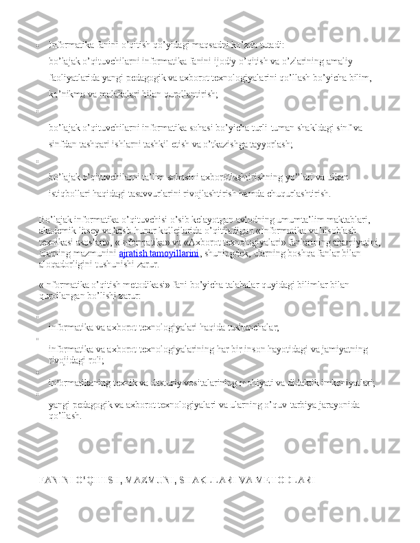  Informatika fanini o’qitish qo’yidagi maqsadni ko’zda tutadi: 
bo’lajak o’qituvchilarni informatika fanini ijodiy o’qitish va o’zlarining amaliy 
faoliyatlarida yangi pedagogik va axborot texnologiyalarini qo’llash bo’yicha bilim, 
ko’nikma va malakalari bilan qurollantirish;

bo’lajak o’qituvchilarni informatika sohasi bo’yicha turli-tuman shakldagi sinf va 
sinfdan tashqari ishlarni tashkil etish va o’tkazishga tayyorlash;

bo’lajak o’qituvchilarni ta’lim sohasini axborotlashtirishning yo’llari va ulkan 
istiqbollari haqidagi tasavvurlarini rivojlashtirish hamda chuqurlashtirish.
Bo’lajak informatika o’qituvchisi o’sib kelayotgan avlodning umumta’lim maktablari, 
akademik litsey va kasb-hunar kollejlarida o’qitiladigan «Informatika va hisoblash 
texnikasi asoslari», «Informatika» va «Axborot texnologiyalari» fanlarining ahamiyatini, 
ularning mazmunini   ajratish tamoyillarini , shuningdek, ularning boshqa fanlar bilan 
aloqadorligini tushunishi zarur.
«Informatika o’qitish metodikasi» fani bo’yicha talabalar quyidagi bilimlar bilan 
qurollangan bo’lishi zarur:

informatika va axborot texnologiyalari haqida tushunchalar;

informatika va axborot texnologiyalarining har bir inson hayotidagi va jamiyatning 
rivojidagi roli;

informatikaning texnik va dasturiy vositalarining mohiyati va didaktik imkoniyatlari;

yangi pedagogik va axborot texnologiyalari va ularning o’quv-tarbiya jarayonida 
qo’llash.
FANINI O’QITISH, MAZMUNI,   SHAKLLARI VA METODLARI   