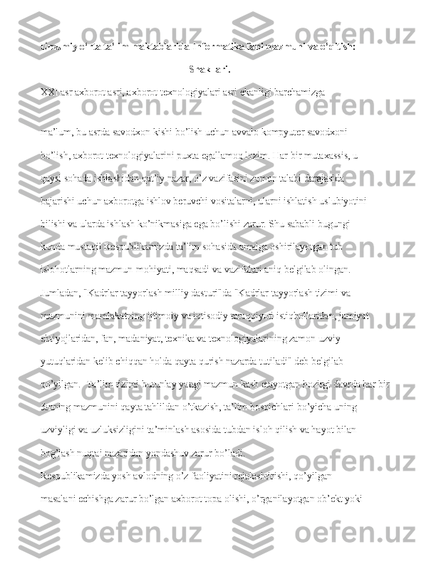 Umumiy o‘rta ta’lim maktablarida   Informatika fani mazmuni va o’qitish:
Shakllari.
XXI asr axborot   asri, axborot texnologiyalari asri ekanligi barchamizga
ma’lum, bu asrda savodxon kishi bo’lish uchun avvalo kompyuter savodxoni  
bo’lish, axborot texnologiyalarini puxta egallamoq lozim. Har bir mutaxassis, u  
qaysi sohada ishlashidan qat’iy nazar, o’z vazifasini zamon talabi darajasida  
bajarishi uchun axborotga ishlov beruvchi   vositalarni, ularni ishlatish uslubiyotini  
bilishi va ularda ishlash ko’nikmasiga ega bo’lishi zarur. Shu sababli bugungi  
kunda mustaqil Respublikamizda ta’lim   sohasida amalga oshirilayotgan tub  
islohotlarning mazmun-mohiyati, maqsadi va   vazifalari aniq belgilab olingan.  
Jumladan, "Kadrlar tayyorlash milliy dasturi"da   "Kadrlar tayyorlash tizimi va  
mazmunini mamlakatning ijtimoiy va iqtisodiy taraqqiyoti istiqbollaridan, jamiyat  
ehtiyojlaridan, fan, madaniyat, texnika va texnologiyalarining zamon uzviy  
yutuqlaridan kelib chiqqan holda qayta qurish nazarda tutiladi" deb belgilab  
qo’yilgan.  Ta’lim   tizimi butunlay   yangi   mazmun kasb etayotgan   hozirgi davrda har bir  
fanning mazmunini qayta tahlildan o’tkazish, ta’lim bosqichlari bo’yicha uning  
uzviyligi va uzluksizligini   ta’minlash asosida tubdan isloh qilish va hayot bilan  
bog’lash nuqtai nazaridan yondashuv zarur bo’ladi.   
Respublikamizda yosh avlodning o’z faoliyatini rejalashtirishi, qo’yilgan  
masalani echishga zarur bo’lgan axborot topa olishi,   o’rganilayotgan ob’ekt yoki   