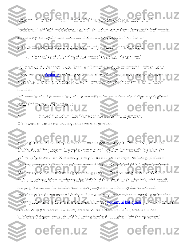 jarayonni informatsion modelini qura olishi va yangi texnologiyalardan unumli  
foydalana olishi kabi malakalarga ega bo’lishi uchun   zarur sharoitlar yaratib   berilmoqda. 
Zamonaviy kompyuterlarni boshqara olish malakasiga ega bo’lish    har bir  
yosh avlodga zarurdir.   Shuning uchun , umumiy o’rta ta’lim   maktablarida
4.Informatika o’qitishning o’quv metodik va dasturiy taminoti  
Informatika o‘qitish metodikasi fanini «Informatika» o‘quv predmetini o‘qitish uchun 
o‘quv-metodik,   dasturiy , tashkiliy va texnik ta’minotini tadqiq etish hamda ishlab chiqish 
bilan shug’ullanadigan, pedagogika va informatika fanining bir qismi sifatida qarash 
mumkin.
Informatika o‘qitish metodikasi o‘quv-metodik ta’minot uchun o’z oldiga quyidagilarni 
yaratishni maqsad qilib qo‘yadi:
1. O‘quvchilar uchun darsliklar va o‘quv qo‘llanmalar yaratish;
O‘qituvchilar uchun esa uslubiy ishlanmalarni yaratish.
Bugungi kunda butun dunyoda axbоrоt texnоlоgiyalari keng ko’lamda rivоjlanmоqda. 
Shubhasiz, ta’lim jarayonida yangi axbоrоt texnоlоgiyalaridan maqsadli foydalanishni 
yo’lga qo’yish zarurdir. Zamоnaviy jamiyat axbоrоt uzatish hajmi va tezligi jihatidan 
chegaralanmagan butunjahоn axbоrоt tarmоg’idan faоl fоydalanishi bilan harakterlanadi. 
Multmediya va Internet texnоlоgiyalarining paydo bo’lishi va keng tarqalishi AKT ni 
mulоqоt, tarbiya, jahоn hamjamiyatiga kirib bоrish vоsitasida ishlatish imkоnini beradi.
Bugungi kunda barcha sohalar kabi o’quv jarayonini ham kompyuter va axborot 
texnologiyalarisiz tasavvur etish qiyin. Bu esa kompyuter va axborot texnologiyalarining 
imkoniyatlaridan foydalanish barcha masalalarning   yechimini hal qiladi , ya’ni axborotlarni
uzatish va qayta ishlash- bu bilim, malaka va ko’nikmalarni to’liq shakllantirishni 
kafolatlaydi degani emas, chunki bularning barchasi faqatgina o’qitishning samarali  