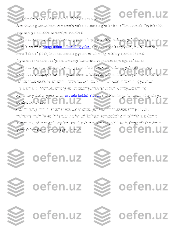 qo’shimcha vositalaridan biri bo’lib hisoblanadi xolos.
Ana shuning uchun ham zamonaviy   axborot-texnologiyalardan ta’lim tizimida foydalanish 
quyidagi yo’nalishlarda amalga oshiri ladi:
  axborot-kommunikatsion texnologiyalar o’rganish ob’ekti sifatida, ya’ni tala balar bilim 
olish jarayonida   yangi axborot texnologiyalar , shu jumladan kompyuter, mulьtimediya, 
masofadan o’qitish, Internet texnologiyalari va ularning tarkibiy qismlari hamda 
foydalanish sohalari bo’yicha umumiy tushuncha va malakalarga ega bo’ladilar;
  axborot-kommunikatsion texnologiyalar o’qitish vositasi sifatida, ya’ni za monoviy 
axborot va pedagogik texnologiyalar asosida talabalarga bilim be riladi, ya’ni umumta’lim 
hamda mutaxassislik fanlarini o’qitishda axbo rot-kommunikatsion texnologiyalardan 
foydalaniladi. Ma’ruza, amaliy va laboratoriya mashg’ulotlari kompyuterlarning 
zamonaviy dasturiy vosita lari   asosida tashkil etiladi , shu bilan birga fanlararo integratsiya 
amalga oshiriladi;
  ta’lim jarayonini boshqarish vositasi sifatida, ya’ni ta’lim muassasasi ning o’quv, 
ma’naviy-ma’rifiy va ilmiy-tatqiqot ishlari faoliyati sama radorligini oshirishda axborot-
kommunikatsion texnologiyalar asosida ax borotlashtirish, tahlil va bashorat qilish tizimini 
yaratish hamda uni amaliyotga jalb etish. 