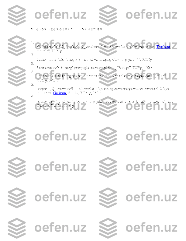 FOYDALANILGAN ADABIYOTLAR RO‘YXATI
1.
Yo’ldashev U.YU., Boqiev R.R., Zokirova F.M. Informatika o‘qitish metodikasi.   Toshkent , 
“Talqin”, 2005 y.
2.
Saidaxmedov N.S. Pedagogik mahorat va pedagogik texnologiyalar. T., 2003y.
3.
Saidaxmedov N.S. yangi pedagogik texnologiyalar T., “Moliya”, 2003y., 172 b.
4.
To‘raqulov X.A. Pedagogik tadqiqotlarda axborot tizimlari va texnologiyalari. T., “Fan”, 
2006 y., 240 b.
5.
Isoqov I., Qulmamatov S.I. Informatika o‘qitishning zamonaviy shakl va metodlari. O‘quv 
qo‘llanma.   Guliston , GulDU, 2014 y., 151 b.
6.
Isoqov I. «Informatika o‘qitish texnologiyalari va loyihalashtirish» fanidan ma’ruza matnlari.
Guliston, GulDU, 2016 y. 