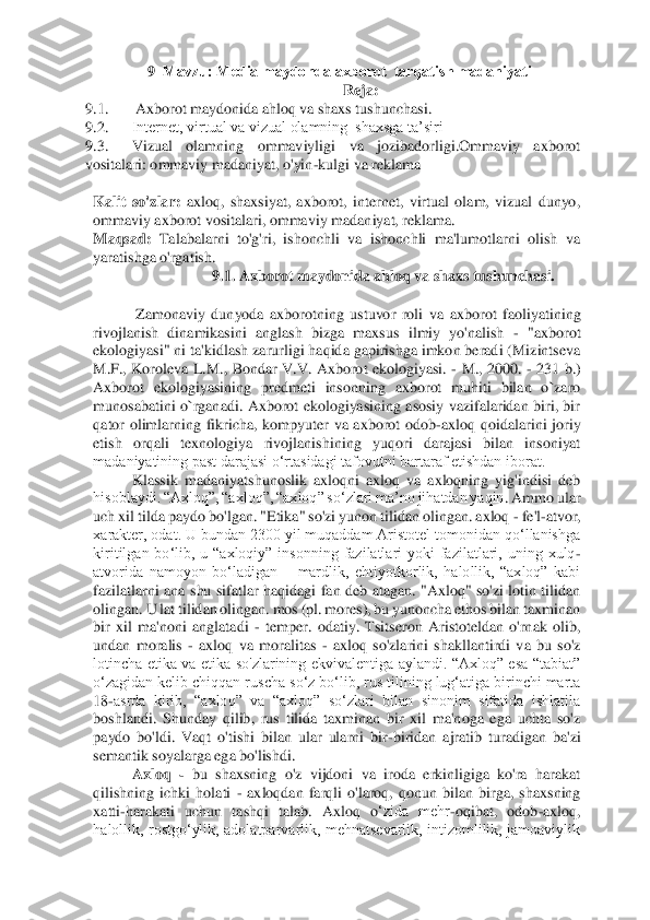 9–Mavzu: Mеdia maydonda axborot  tarqatish madaniyati  	 	
Reja: 	 	
9.1.	      	Axborot maydonida ahloq va shaxs tushunchasi. 	 	
9.2.	 	Intеrnеt, virtual va vizual olamning  shaxsga ta’siri  	 	
9.3.	 	Vizual  olamning  ommaviyligi  va  jozibadorligi.Ommaviy  axborot 	
vositalari: ommaviy madaniyat, o'yin	-kulgi va reklama 	 	
  	
Kalit  so'zlar:	 axloq,  shaxsiyat,  axborot,  internet,  virtual  olam,  vizual  dunyo, 	
ommaviy axborot vositalari, ommaviy madaniyat, reklama. 	 	
M	aqsad:	 Talabalarni  to'g'ri,  ishonchli  va  ishonchli  ma'lumotlarni  olish  va 	
yaratishga o'rgatish. 	 
9.1. Axborot maydonida ahloq va shaxs tushunchasi. 	 	
  	
 Zamonaviy  dunyoda  axborotning  ustuvor  roli  va	 axborot  faoliyatining 	
rivojlanish  dinamikasini  anglash  bizga  maxsus  ilmiy  yo'nalish 	- "axborot 	
ekologiyasi" ni ta'kidlash zarurligi haqida gapirishga imkon beradi (Mizintseva 
M.F.,  Koroleva  L.M.,  Bondar  V.V.  Axborot  ekologiyasi. 	- M.,  2000. 	- 231  b.) 	
Axbo	rot  ekologiyasining  predmeti  insonning  axborot  muhiti  bilan  o`zaro 	
munosabatini  o`rganadi.  Axborot  ekologiyasining  asosiy  vazifalaridan  biri,  bir 
qator  olimlarning  fikricha,  kompyuter  va  axborot  odob	-axloq  qoidalarini  joriy 	
etish  orqali  texnologiya  rivojla	nishining  yuqori  darajasi  bilan  insoniyat 	
madaniyatining past darajasi o‘rtasidagi tafovutni bartaraf etishdan iborat. 	 	
Klassik  madaniyatshunoslik  axloqni  axloq  va  axloqning  yig'indisi  deb 	
hisoblaydi. “Axloq”, “axloq”, “axloq” so‘zlari ma’no jihatdan yaqin	. Ammo ular 	
uch xil tilda paydo bo'lgan. "Etika" so'zi yunon tilidan olingan. axloq 	- fe'l	-atvor, 	
xarakter, odat. U bundan 2300 yil muqaddam Aristotel tomonidan qo‘llanishga 
kiritilgan  bo‘lib,  u  “axloqiy”  insonning  fazilatlari  yoki  fazilatlari,  uning  xulq	-	
atvorida  namoyon  bo‘ladigan 	– mardlik,  ehtiyotkorlik,  halollik,  “axloq”  kabi 	
fazilatlarni  ana  shu  sifatlar  haqidagi  fan  deb  atagan.  "Axloq"  so'zi  lotin  tilidan 
olingan. U lat tilidan olingan. mos (pl. mores), bu yunoncha ethos bilan taxminan 
bir  xil  ma'non	i  anglatadi 	- temper.  odatiy.  Tsitseron  Aristoteldan  o'rnak  olib, 	
undan  moralis 	- axloq  va  moralitas 	- axloq  so'zlarini  shakllantirdi  va  bu  so'z 	
lotincha  etika  va  etika  so'zlarining  ekvivalentiga  aylandi.  “Axloq”  esa  “tabiat” 
o‘zagidan kelib chiqqan ruscha	 so‘z bo‘lib, rus tilining lug‘atiga birinchi marta 	
18	-asrda  kirib,  “axloq”  va  “axloq”  so‘zlari  bilan  sinonim  sifatida  ishlatila 	
boshlandi.  Shunday  qilib,  rus  tilida  taxminan  bir  xil  ma'noga  ega  uchta  so'z 
paydo  bo'ldi.  Vaqt  o'tishi  bilan  ular  ularni  bir	-biridan  ajratib  turadigan  ba'zi 	
semantik soyalarga ega bo'lishdi. 	 	
Axloq 	- bu  shaxsning  o'z  vijdoni  va  iroda  erkinligiga  ko'ra  harakat 	
qilishning  ichki  holati 	- axloqdan  farqli  o'laroq,  qonun  bilan  birga,  shaxsning 	
xatti	-harakati  uchun  tashqi  talab.  Axloq  o	‘zida  mehr	-oqibat,  odob	-axloq, 	
halollik,  rostgo‘ylik,  adolatparvarlik,  mehnatsevarlik,  intizomlilik,  jamoaviylik  