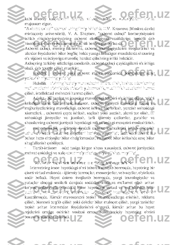 kabi  insoniy  xulq	-atvorni  tartibga  soluvchi  sifat  va  xususiyatlarni  o‘zida 	
mujassam etgan. 	 	
“Axborot axloqi” atamasi uning ilmiy ishlarida O.V.	 Krasnova (Moskva davlat 	
mintaqaviy  universiteti),  V.  A.  Shaptsev,  "axborot  axloqi"  kontseptsiyasini 
ishlab  chiqish  jamiyatning  axborot  ekologiyasi  vazifalariga  tegishli  deb 
hisoblaydi. Garchi bu atamaning ta'rifi berilmagan bo'lsa	-da. 	 	
Axborot  axloqi,  men	ing  fikrimcha,  axborot  texnologiyalarini  rivojlantirish  va 	
ulardan foydalanish bilan bog'liq holda yuzaga keladigan masalalarda shaxsning 
o'z vijdoni va ixtiyoriga muvofiq harakat qilishning ichki holatidir. 	 	
Axloqning tarkibiy sifatlariga asoslanib, axbor	ot axloqi quyidagilarni o'z ichiga 	
oladi, deb taxmin qilish mumkin: 	 	
• 	yaxlitlik 	– axborot  yoki  axborot  muhiti  yordamida  boshqalarga  zarar 	
yetkazish niyatining yo‘qligi 	 	
• 	Halollik 	– o‘zining haqiqiy munosabatini bildira olish, boshqa odamlarning 	
ma’lumotlarin	i o‘zinikidek o‘tkazib yubormaslik, mualliflik huquqlarini hurmat 	
qilish, intellektual mehnatni hurmat qilish. 	 	
• 	Adolat 	- bu harakat va jazoning muvofiqligi talabini o'z ichiga olgan, to'g'ri 	
keladigan  narsa  tushunchasi:  xususan,  axborot  jamiyati  a'zosining	 huquq  va 	
majburiyatlarining muvofiqligi, axborot ishi va haq to'lash, yaratish sohasidagi 
xizmatlari.  ,  axborotni  qayta  ishlash,  saqlash  yoki  uzatish,  ularni  tan  olish,  IT 
sohasidagi  jinoyatlar  va  jazolash,  turli  ijtimoiy  qatlamlar,  guruhlar  va 
shaxslarni	ng axborot jamiyati hayotidagi roli va undagi mavqeini moslashtirish. 	 	
• 	mehnatsevarlik 	– ijtimoiy  foydali  axborot  mahsulotini  ishlab  chiqarish 	
uchun o‘z vaqtini, kuch va g‘ayratini berishga tayyorligi; uzoq vaqt davomida, 
ba'zan hatto ehtiyojlar bilan chalg	'itmasdan, ma'lumot bilan ishlashda zavq bilan 	
shug'ullanish qobiliyati. 	 	
• 	Tartib	-intizom 	– odat  tusiga  kirgan  shaxs  xususiyati,  axborot  jamiyatida 	
mehnat qoidalari va xulq	-atvor me’yorlariga rioya qilishga moyilligi 	 	
  	
9.2. Intеrnеt, virtual va vizual olam	ning  shaxsga ta’siri  	 	
Internetning inson hayotidagi o'rni tobora kuchayib bormoqda, hayotning bir 	
qismi virtual makonda 	- ijtimoiy tarmoqlar, messenjerlar, veb	-saytlar, o'yinlarda 	
sodir  bo'ladi.  Hayot  doimo  rivojlanib  bormoqda,  yangi  texnologiyalar  va 
yu	tuqlar  aloqani  sezilarli  darajada  soddalashtiradi  va  ma'lumot  olish  uchun 	
ko'proq  imkoniyatlar  yaratadi.  Inson  hayotidagi  virtual  va  real  olamlar  hozir 
qutblanib,  nomutanosiblik,  voqelikdan  uzoqlashish,  internetga  ko‘p  kirishish 
kuzatilmoqda.  Kimdir  muvoza	natni  topish  va  maqsadlarga  erishish,  reklama 	
qilish,  biznesni  targ'ib  qilish  yoki  do'stlar  bilan  muloqot  qilish,  yangi  tanishlar 
topish  uchun  Internetdan  foydalanishni  o'rgandi,  kimdir  uchun  bu  hayot 
rejalarini  amalga  oshirish  vositasi  emas,  balki  haqiqiy	 hayotning  o'rnini 	
bosuvchi vositaga aylanadi. 	  