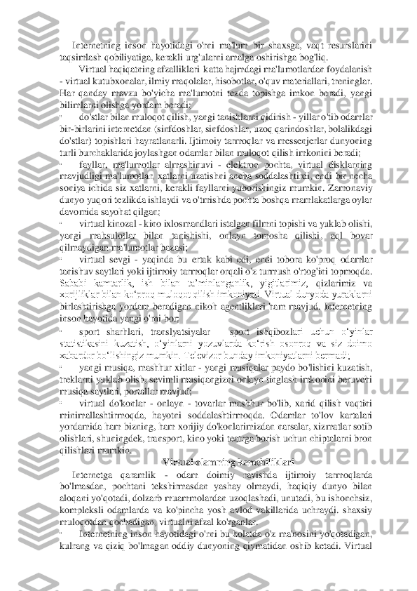 Internetning  inson  hayotidagi  o'rni  ma'lum  bir  shaxsga,  vaqt  resurslarini 	
taqsimlash qobiliyatiga, kerakli urg'ularni amalga oshirishga bog'liq. 	 	
 Virtual haqiqatning afzalliklari  katta	 hajmdagi ma'lumotlardan foydalanish 	
- virtual kutubxonalar, ilmiy maqolalar, hisobotlar, o'quv materiallari, treninglar. 
Har  qanday  mavzu  bo'yicha  ma'lumotni  tezda  topishga  imkon  beradi,  yangi 
bilimlarni olishga yordam beradi; 	 	
• 	do'stlar bilan muloqot qili	sh, yangi tanishlarni qidirish 	- yillar o'tib odamlar 	
bir	-birlarini internetdan (sinfdoshlar, sinfdoshlar, uzoq qarindoshlar, bolalikdagi 	
do'stlar)  topishlari hayratlanarli.  Ijtimoiy  tarmoqlar  va  messenjerlar dunyoning 
turli burchaklarida joylashgan odamla	r bilan muloqot qilish imkonini beradi; 	 	
• 	fayllar,  ma'lumotlar  almashinuvi 	- elektron  pochta,  virtual  disklarning 	
mavjudligi  ma'lumotlar,  xatlarni uzatishni ancha  soddalashtirdi,  endi  bir  necha 
soniya  ichida  siz  xatlarni,  kerakli  fayllarni  yuborishingiz  mum	kin.  Zamonaviy 	
dunyo yuqori tezlikda ishlaydi va o'tmishda pochta boshqa mamlakatlarga oylar 
davomida sayohat qilgan; 	 	
• 	virtual kinozal 	- kino ixlosmandlari istalgan filmni topishi va yuklab olishi, 	
yangi  mahsulotlar  bilan  tanishishi,  onlayn  tomosha  qilishi	,  aql  bovar 	
qilmaydigan ma'lumotlar bazasi; 	 	
• 	virtual  sevgi 	- yaqinda  bu  ertak  kabi  edi,  endi  tobora  ko'proq  odamlar 	
tanishuv saytlari yoki ijtimoiy tarmoqlar orqali o'z turmush o'rtog'ini topmoqda. 
Sababi  kamtarlik,  ish  bilan  ta’minlanganlik,  yigitlarimiz,	 	qizlarimiz  va 	
xorijliklar bilan ko‘proq muloqot qilish imkoniyati. Virtual dunyoda yuraklarni 
birlashtirishga  yordam  beradigan  nikoh  agentliklari  ham  mavjud.  Internetning 
inson hayotida yangi o'rni bor; 	 	
• 	sport  sharhlari,  translyatsiyalar 	– 	sport  ishqibozl	ari  uchun  o‘yinlar 	
statistikasini  kuzatish,  o‘yinlarni  yozuvlarda  ko‘rish  osonroq  va  siz  doimo 
xabardor bo‘lishingiz mumkin. Televizor bunday imkoniyatlarni bermadi; 	 	
• 	yangi  musiqa, mashhur xitlar 	- yangi  musiqalar paydo bo'lishini kuzatish, 	
treklarni yukla	b olish, sevimli musiqangizni onlayn tinglash imkonini beruvchi 	
musiqa saytlari, portallar mavjud; 	 	
• 	virtual  do'konlar 	- onlayn 	- tovarlar  mashhur  bo'lib,  xarid  qilish  vaqtini 	
minimallashtirmoqda,  hayotni  soddalashtirmoqda.  Odamlar  to'lov  kartalari 
yordamid	a ham bizning, ham xorijiy do'konlarimizdan narsalar, xizmatlar sotib 	
olishlari, shuningdek, transport, kino yoki teatrga borish uchun chiptalarni bron 
qilishlari mumkin. 	 	
Virtual olamning kamchiliklari 	 	
Internetga  qaramlik 	- 	odam  doimiy  ravishda  ijtimoiy 	tarmoqlarda 	
bo'lmasdan,  pochtani  tekshirmasdan  yashay  olmaydi,  haqiqiy  dunyo  bilan 
aloqani yo'qotadi, dolzarb muammolardan uzoqlashadi, unutadi, bu ishonchsiz, 
kompleksli  odamlarda  va  ko'pincha  yosh  avlod  vakillarida  uchraydi.  shaxsiy 
muloqotdan qochadigan	, virtualni afzal ko'rganlar. 	 	
• 	Internetning  inson  hayotidagi  o'rni  bu  holatda  o'z  ma'nosini  yo'qotadigan, 	
kulrang  va  qiziq  bo'lmagan  oddiy  dunyoning  qiymatidan  oshib  ketadi.  Virtual  