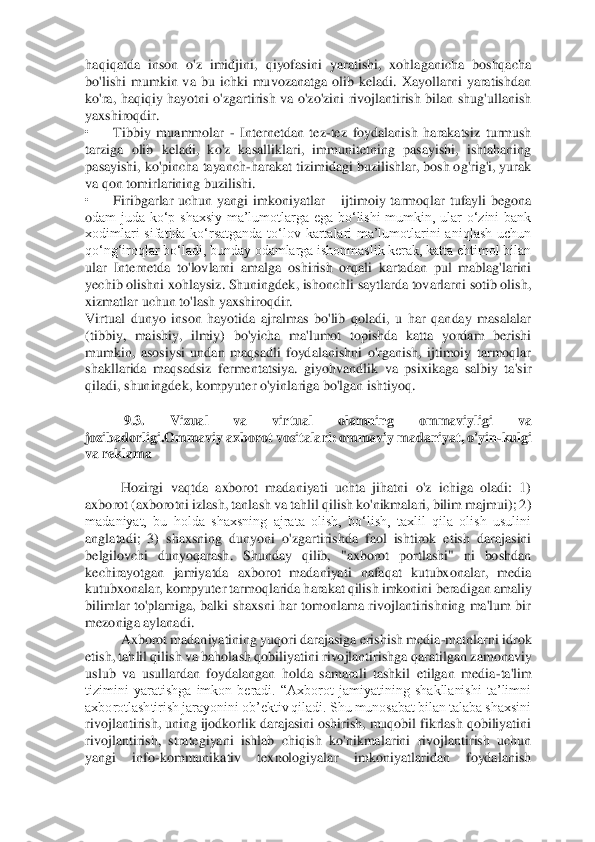 haqiqatda  inson  o'z  imidjini,  qiyofasini  yaratishi,  xohlaganicha  boshqacha	 	
bo'lishi  mumkin  va  bu  ichki  muvozanatga  olib  keladi.  Xayollarni  yaratishdan 
ko'ra,  haqiqiy  hayotni  o'zgartirish  va  o'zo'zini  rivojlantirish  bilan  shug'ullanish 
yaxshiroqdir. 	 	
• 	Tibbiy  muammolar 	- Internetdan  tez	-tez  foydalanish  harakatsiz  turmush 	
tarziga  ol	ib  keladi,  ko'z  kasalliklari,  immunitetning  pasayishi,  ishtahaning 	
pasayishi, ko'pincha tayanch	-harakat tizimidagi buzilishlar, bosh og'rig'i, yurak 	
va qon tomirlarining buzilishi. 	 	
• 	Firibgarlar  uchun  yangi  imkoniyatlar 	– ijtimoiy  tarmoqlar  tufayli  begona 	
odam  juda  ko‘p  shaxsiy  ma’lumotlarga  ega  bo‘lishi  mumkin,  ular  o‘zini  bank 
xodimlari  sifatida  ko‘rsatganda  to‘lov  kartalari  ma’lumotlarini  aniqlash  uchun 
qo‘ng‘iroqlar bo‘ladi, bunday odamlarga ishonmaslik kerak, katta ehtimol bilan 
ular  Internetda  to'lovla	rni  amalga  oshirish  orqali  kartadan  pul  mablag'larini 	
yechib olishni xohlaysiz. Shuningdek, ishonchli saytlarda tovarlarni sotib olish, 
xizmatlar uchun to'lash yaxshiroqdir. 	 	
Virtual  dunyo  inson  hayotida  ajralmas  bo'lib  qoladi,  u  har  qanday  masalalar 
(tibb	iy,  maishiy,  ilmiy)  bo'yicha  ma'lumot  topishda  katta  yordam  berishi 	
mumkin,  asosiysi  undan  maqsadli  foydalanishni  o'rganish,  ijtimoiy  tarmoqlar 
shakllarida  maqsadsiz  fermentatsiya.  giyohvandlik  va  psixikaga  salbiy  ta'sir 
qiladi, shuningdek, kompyuter o'yin	lariga bo'lgan ishtiyoq. 	 	
  	
 9.3.  Vizual  va  virtual  olamning  ommaviyligi  va 	
jozibadorligi.Ommaviy axborot vositalari: ommaviy madaniyat, o'yin	-kulgi 	
va reklama 	 	
  	
Hozirgi  vaqtda  axborot  madaniyati  uchta  jihatni  o'z  ichiga  oladi:  1) 	
axborot (axborotni izlash, tanlash va tahlil qilish ko'nikmalari, bilim majmui); 2) 
madaniyat,  bu  holda  shaxsning  ajrata  olish,  bo‘lish,  taxlil  qila  olish  usulini 
anglatadi;  3)  shaxsning 	dunyoni  o'zgartirishda  faol  ishtirok  etish  darajasini 	
belgilovchi  dunyoqarash.  Shunday  qilib,  "axborot  portlashi"  ni  boshdan 
kechirayotgan  jamiyatda  axborot  madaniyati  nafaqat  kutubxonalar,  media 
kutubxonalar, kompyuter tarmoqlarida harakat qilish imkonini	 beradigan amaliy 	
bilimlar  to'plamiga,  balki  shaxsni  har  tomonlama  rivojlantirishning  ma'lum  bir 
mezoniga aylanadi.  	 	
Axborot madaniyatining yuqori darajasiga erishish media	-matnlarni idrok 	
etish, tahlil qilish va baholash qobiliyatini rivojlantirishga qar	atilgan zamonaviy 	
uslub  va  usullardan  foydalangan  holda  samarali  tashkil  etilgan  media	-ta'lim 	
tizimini  yaratishga  imkon  beradi.  “Axborot  jamiyatining  shakllanishi  ta’limni 
axborotlashtirish jarayonini ob’ektiv qiladi. Shu munosabat bilan talaba shaxsini 
rivojlantirish, uning ijodkorlik darajasini oshirish, muqobil fikrlash qobiliyatini 
rivojlantirish,  strategiyani  ishlab  chiqish  ko'nikmalarini  rivojlantirish  uchun 
yangi  info	-kommunikativ  texnologiyalar  imkoniyatlaridan  foydalanish  