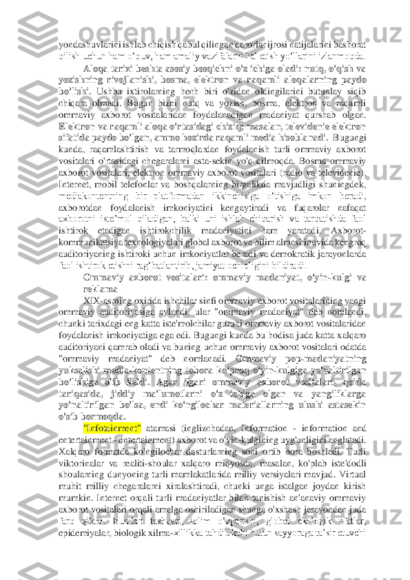 yondashuvlarini ishlab chi	qish qabul qilingan qarorlar ijrosi natijalarini bashorat 	
qilish uchun ham o‘quv, ham amaliy vazifalarni hal etish yo‘llarini izlanmoqda. 	 	
Aloqa tarixi beshta asosiy bosqichni o'z ichiga oladi: nutq, o'qish va 	
yozishning  rivojlanishi,  bosma,  elektron  va  ra	qamli  aloqalarning  paydo 	
bo'lishi.	 Ushbu  ixtirolarning  hech  biri  o'zidan  oldingilarini  butunlay  siqib 	
chiqara  olmadi.  Bugun  bizni  nutq  va  yozish,  bosma,  elektron  va  raqamli 
ommaviy  axborot  vositalaridan  foydalanadigan  madaniyat  qurshab  olgan. 
Elektron va r	aqamli aloqa o'rtasidagi chiziq; masalan, televidenie elektron 	
sifatida paydo bo'lgan, ammo hozirda raqamli media hisoblanadi.  	Bugungi 	
kunda,	 raqamlashtirish  va  tarmoqlardan  foydalanish  turli  ommaviy  axborot 	
vositalari  o'rtasidagi  chegaralarni  asta	-sekin 	yo'q  qilmoqda.  Bosma  ommaviy 	
axborot  vositalari,  elektron  ommaviy  axborot  vositalari  (radio  va  televidenie), 
Internet,  mobil  telefonlar  va  boshqalarning  birgalikda  mavjudligi  shuningdek, 
mediakontentning  bir  platformadan  ikkinchisiga  o‘tishiga  imkon  beradi	, 	
axborotdan  foydalanish  imkoniyatini  kengaytiradi  va  fuqarolar  nafaqat 
axborotni  iste’mol  qiladigan,  balki  uni  ishlab  chiqarish  va  tarqatishda  faol 
ishtirok  etadigan  ishtirokchilik  madaniyatini  ham  yaratadi.  Axborot	-	
kommunikatsiya texnologiyalari global a	xborot va bilim almashinuvida kengroq 	
auditoriyaning  ishtiroki uchun  imkoniyatlar  beradi va demokratik  jarayonlarda 
faol ishtirok etishni rag‘batlantirib, jamiyat ochiqligini bildiradi. 	 	
Ommaviy  axborot  vositalari:  ommaviy  madaniyat,  o'yin	-kulgi  va 	
reklama	  	
XIX	-asrning oxirida ishchilar sinfi ommaviy axborot vositalarining yangi 	
ommaviy  auditoriyasiga  aylandi,  ular  "ommaviy  madaniyat"  deb  nomlandi, 
chunki tarixdagi eng katta iste'molchilar guruhi ommaviy axborot vositalaridan 
foydalanish imkoniyatiga ega ed	i. Bugungi kunda bu hodisa juda katta xalqaro 	
auditoriyani qamrab oladi va buning uchun ommaviy axborot vositalari odatda 
"ommaviy  madaniyat"  deb  nomlanadi. 	Ommaviy  pop	-madaniyatning 	
yuksalishi  media	-kontentning  tobora  ko'proq  o'yin	-kulgiga  yo'naltirilgan 	
bo'lishiga  olib  keldi.  Agar  ilgari  ommaviy  axborot  vositalari,  qoida 
tariqasida,  jiddiy  ma'lumotlarni  o'z  ichiga  olgan  va  yangiliklarga 
yo'naltirilgan  bo'lsa,  endi  ko'ngilochar  materiallarning  ulushi  astasekin 
o'sib bormoqda. 	 	
"Infotainment"	 atamasi  (ingli	zchadan.  Information 	- information  and 	
entertainment 	- entertainment) axborot va o'yin	-kulgining uyg'unligini anglatadi. 	
Xalqaro  formatda  ko'ngilochar  dasturlarning  soni  ortib  bora  boshladi.  Turli 
viktorinalar  va  realiti	-shoular  xalqaro  miqyosda,  masalan, 	ko'plab  iste'dodli 	
shoularning  dunyoning  turli  mamlakatlarida  milliy  versiyalari  mavjud.  Virtual 
muhit  milliy  chegaralarni  xiralashtiradi,  chunki  unga  istalgan  joydan  kirish 
mumkin.  Internet  orqali  turli  madaniyatlar  bilan  tanishish  an'anaviy  ommaviy 
axbor	ot vositalari orqali amalga oshiriladigan shunga o'xshash jarayondan juda 	
farq  qiladi.  Bundan  tashqari,  iqlim  o‘zgarishi,  global  ekologik  ofatlar, 
epidemiyalar, biologik xilma	-xillikka tahdid kabi butun sayyoraga ta’sir etuvchi  