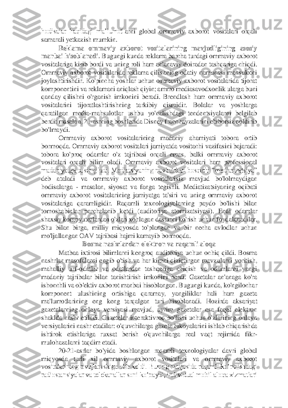 hodisalar  haqidagi  ma’lumotl	arni  global  ommaviy  axborot  vositalari  orqali 	
samarali yetkazish mumkin. 	 	
Reklama  ommaviy  axborot  vositalarining  mavjudligining  asosiy 	
manbai hisoblanadi.	 Bugungi kunda reklama barcha turdagi ommaviy axborot 	
vositalariga kirib bordi va uning roli ham an'an	aviy doiradan tashqariga chiqdi. 	
Ommaviy  axborot  vositalarida  reklama  qilishning odatiy  namunasi  mahsulotni 
joylashtirishdir.  Ko'pincha  yoshlar  uchun  ommaviy  axborot  vositalarida  tijorat 
komponentini va reklamani aniqlash qiyin; ammo mediasavodxonlik ularg	a buni 	
qanday  qilishni  o'rganish  imkonini  beradi.  Brendlash  ham  ommaviy  axborot 
vositalarini  tijoratlashtirishning  tarkibiy  qismidir.  Bolalar  va  yoshlarga 
qaratilgan  media	-mahsulotlar  ushbu  yo'nalishdagi  tendentsiyalarni  belgilab 	
berdi: masalan, 21	-asrning	 boshlarida Disney franchayzalarini e'tiborsiz qoldirib 	
bo'lmaydi. 	 	
Ommaviy  axborot  vositalarining  madaniy  ahamiyati  tobora  ortib 	
bormoqda. Ommaviy axborot vositalari jamiyatda vositachi vazifasini bajaradi: 
tobora  ko'proq  odamlar  o'z  tajribasi  orqali  emas	,  balki  ommaviy  axborot 	
vositalari  orqali  bilim  oladi.  Ommaviy  axborot  vositalari  ham  professional 
madaniyatga ta'sir qiladi. Mediatsiyaning navbatdagi bosqichi “mediatizatsiya” 
deb  ataladi  va  ommaviy  axborot  vositalarisiz  mavjud  bo'lolmaydigan 
hodisalarga	 - masalan,  siyosat  va  fanga  tegishli.  Mediatizatsiyaning  oqibati 	
ommaviy  axborot  vositalarining  jamiyatga  ta'siri  va  uning  ommaviy  axborot 
vositalariga  qaramligidir.  Raqamli  texnologiyalarning  paydo  bo'lishi  bilan 
tomoshabinlar  parchalanib  ketdi  (auditori	ya  atomizatsiyasi).  Endi  odamlar 	
shaxsiy kompyuterlardan o'zlari xohlagan dasturni ko'rish uchun foydalanadilar. 
Shu  bilan  birga,  milliy  miqyosda  to'plangan  va  bir  necha  avlodlar  uchun 
mo'ljallangan OAV tajribasi hajmi kamayib bormoqda. 	 	
Bosma nashrlardan 	elektron va raqamli aloqa 	 	
Matbaa  ixtirosi  bilimlarni  kengroq  auditoriya  uchun  ochiq  qildi.  Bosma 	
nashrlar  masofalarni  engib  o'tish  va  har  kimni  qiziqtirgan  mavzularni  yoritish, 
mahalliy  urf	-odatlar  va  odatlardan  tashqariga  chiqish  va  odamlarni  yangi 	
madan	iy  tajribalar  bilan  tanishtirish  imkonini  berdi.  Gazetalar  an'anaga  ko'ra 	
ishonchli va ob'ektiv axborot manbai hisoblangan. Bugungi kunda, ko'ngilochar 
komponent  ulushining  ortishiga  qaramay,  yangiliklar  hali  ham  gazeta 
ma'lumotlarining  eng  keng  tarqalgan 	turi  hisoblanadi.  Hozirda  aksariyat 	
gazetalarning  onlayn  versiyasi  mavjud,  ayrim  gazetalar  esa  faqat  elektron 
shaklda  nashr  etiladi.  Gazetalar  interaktivroq  bo'lishi  uchun  o'zlarining  onlayn 
versiyalarini nashr etadilar: o'quvchilarga gazeta hikoyalarini i	shlab chiqarishda 	
ishtirok  etishlariga  ruxsat  berish  o'quvchilarga  real  vaqt  rejimida  fikr	-	
mulohazalarni taqdim etadi. 	 	
20	-21	-asrlar  bo'yida  boshlangan  raqamli  texnologiyalar  davri  global 	
miqyosda  turli  xil  ommaviy  axborot  vositalari  va  ommaviy  axborot 
vos	italarining rivojlanishiga olib keldi. Buning natijasida raqamli ko‘rinishdagi 	
radiostansiyalar va telekanallar soni ko‘paydi, individual mobil aloqa xizmatlari  