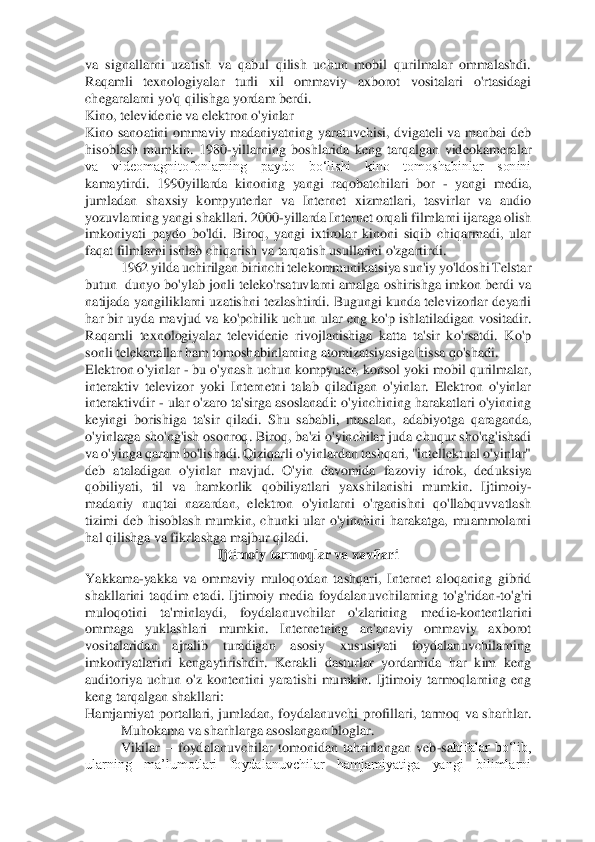 va  signallarni  uzatish  va  qabul  qilish  uchun  mobil  qurilmalar  ommalashdi. 
Raqamli  texnologiyala	r  turli  xil  ommaviy  axborot  vositalari  o'rtasidagi 	
chegaralarni yo'q qilishga yordam berdi.  	 	
Kino, televidenie va elektron o'yinlar 	 	
Kino  sanoatini  ommaviy  madaniyatning  yaratuvchisi,  dvigateli  va  manbai  deb 
hisoblash  mumkin.  1980	-yillarning  boshlarida  ke	ng  tarqalgan  videokameralar 	
va  videomagnitofonlarning  paydo  boʻlishi  kino  tomoshabinlar  sonini 
kamaytirdi.  1990yillarda  kinoning  yangi  raqobatchilari  bor 	- yangi  media, 	
jumladan  shaxsiy  kompyuterlar  va  Internet  xizmatlari,  tasvirlar  va  audio 
yozuvlarning y	angi shakllari. 2000	-yillarda Internet orqali filmlarni ijaraga olish 	
imkoniyati  paydo  bo'ldi.  Biroq,  yangi  ixtirolar  kinoni  siqib  chiqarmadi,  ular 
faqat filmlarni ishlab chiqarish va tarqatish usullarini o'zgartirdi. 	 	
1962 yilda uchirilgan birinchi telekommunikatsiya sun'iy yo'ldoshi Telstar 	
butun  dunyo bo'ylab jonli teleko'rsatuvlarni amalga oshirishga imkon berdi va 
natijada yangiliklarni uzatishni tezlashtirdi. Bugungi kunda televizorlar deyarli 
har bir uyda  mavjud 	va ko'pchilik uchun ular  eng ko'p ishlatiladigan vositadir. 	
Raqamli  texnologiyalar  televidenie  rivojlanishiga  katta  ta'sir  ko'rsatdi.  Ko'p 
sonli telekanallar ham tomoshabinlarning atomizatsiyasiga hissa qo'shadi. 	 	
Elektron o'yinlar 	- bu o'ynash uchun kompy	uter, konsol yoki mobil qurilmalar, 	
interaktiv  televizor  yoki  Internetni  talab  qiladigan  o'yinlar.  Elektron  o'yinlar 
interaktivdir 	- ular o'zaro ta'sirga asoslanadi: o'yinchining harakatlari o'yinning 	
keyingi  borishiga  ta'sir  qiladi.  Shu  sababli,  masalan, 	adabiyotga  qaraganda, 	
o'yinlarga sho'ng'ish osonroq. Biroq, ba'zi o'yinchilar juda chuqur sho'ng'ishadi 
va o'yinga qaram bo'lishadi. Qiziqarli o'yinlardan tashqari, "intellektual o'yinlar" 
deb  ataladigan  o'yinlar  mavjud.  O'yin  davomida  fazoviy  idrok,  deduk	siya 	
qobiliyati,  til  va  hamkorlik  qobiliyatlari  yaxshilanishi  mumkin.  Ijtimoiy	-	
madaniy  nuqtai  nazardan,  elektron  o'yinlarni  o'rganishni  qo'llabquvvatlash 
tizimi  deb  hisoblash  mumkin,  chunki  ular  o'yinchini  harakatga,  muammolarni 
hal qilishga va fikrlashga 	majbur qiladi. 	 	
Ijtimoiy tarmoqlar va xavflari 	 	
Yakkama	-yakka  va  ommaviy  muloqotdan  tashqari,  Internet  aloqaning  gibrid 	
shakllarini  taqdim  etadi.  Ijtimoiy  media  foydalanuvchilarning  to'g'ridan	-to'g'ri 	
muloqotini  ta'minlaydi,  foydalanuvchilar  o'zlarining  me	dia	-kontentlarini 	
ommaga  yuklashlari  mumkin.  Internetning  an'anaviy  ommaviy  axborot 
vositalaridan  ajralib  turadigan  asosiy  xususiyati  foydalanuvchilarning 
imkoniyatlarini  kengaytirishdir.  Kerakli  dasturlar  yordamida  har  kim  keng 
auditoriya  uchun  o'z  konten	tini  yaratishi  mumkin.  Ijtimoiy  tarmoqlarning  eng 	
keng tarqalgan shakllari: 	 	
Hamjamiyat  portallari,  jumladan,  foydalanuvchi  profillari,  tarmoq  va  sharhlar. 	
Muhokama va sharhlarga asoslangan bloglar. 	 	
Vikilar 	– foydalanuvchilar  tomonidan  tahrirlangan  veb	-sa	hifalar  bo‘lib, 	
ularning  ma’lumotlari  foydalanuvchilar  hamjamiyatiga  yangi  bilimlarni  