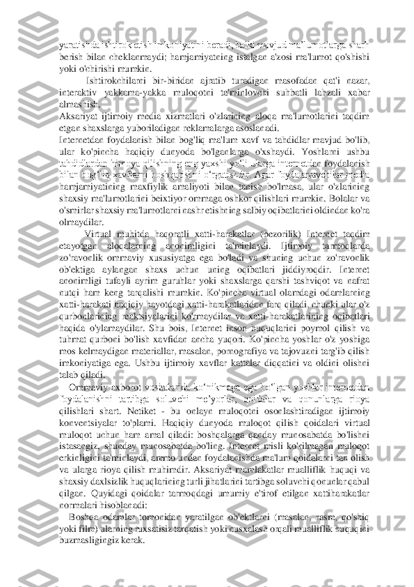 yaratishda ishtirok etish imkoniyatini beradi, balki mavjud ma’lumotlarga sharh 
berish  bilan  cheklanmaydi;  hamjamiyatning  istalgan  a'zosi  ma'lumot  qo'shishi 
yoki o'chiris	hi mumkin. 	 	
 Ishtirokchilarni  bir	-biridan  ajratib  turadigan  masofadan  qat'i  nazar, 	
interaktiv  yakkama	-yakka  muloqotni  ta'minlovchi  suhbatli  lahzali  xabar 	
almashish. 	 	
Aksariyat  ijtimoiy  media  xizmatlari  o'zlarining  aloqa  ma'lumotlarini  taqdim 
etgan shaxslar	ga yuboriladigan reklamalarga asoslanadi. 	 	
Internetdan  foydalanish  bilan  bog'liq  ma'lum  xavf  va  tahdidlar  mavjud  bo'lib, 
ular  ko'pincha  haqiqiy  dunyoda  bo'lganlarga  o'xshaydi.  Yoshlarni  ushbu 
tahdidlardan himoya qilishning eng yaxshi yo‘li ularga internetd	an foydalanish 	
bilan bog‘liq xavflarni  boshqarishni o‘rgatishdir.  Agar  foydalanuvchilar  media 
hamjamiyatining  maxfiylik  amaliyoti  bilan  tanish  bo'lmasa,  ular  o'zlarining 
shaxsiy ma'lumotlarini beixtiyor ommaga oshkor qilishlari mumkin. Bolalar va 
o'smirlar	 shaxsiy ma'lumotlarni nashr etishning salbiy oqibatlarini oldindan ko'ra 	
olmaydilar. 	 	
Virtual  muhitda  haqoratli  xatti	-harakatlar  (bezorilik)  Internet  taqdim 	
etayotgan  aloqalarning  anonimligini  ta'minlaydi.  Ijtimoiy  tarmoqlarda 
zo'ravonlik  ommaviy  xususiya	tga  ega  bo'ladi  va  shuning  uchun  zo'ravonlik 	
ob'ektiga  aylangan  shaxs  uchun  uning  oqibatlari  jiddiyroqdir.  Internet 
anonimligi  tufayli  ayrim  guruhlar  yoki  shaxslarga  qarshi  tashviqot  va  nafrat 
nutqi  ham  keng  tarqalishi  mumkin.  Ko'pincha  virtual  olamdagi  od	amlarning 	
xatti	-harakati haqiqiy hayotdagi xatti	-harakatlaridan farq qiladi, chunki ular o'z 	
qurbonlarining  reaktsiyalarini  ko'rmaydilar  va  xatti	-harakatlarining  oqibatlari 	
haqida  o'ylamaydilar.  Shu  bois,  Internet  inson  huquqlarini  poymol  qilish  va 
tuhmat 	qurboni  bo'lish  xavfidan  ancha  yuqori.  Ko'pincha  yoshlar  o'z  yoshiga 	
mos kelmaydigan materiallar, masalan, pornografiya va tajovuzni targ'ib qilish 
imkoniyatiga  ega.  Ushbu  ijtimoiy  xavflar  kattalar  diqqatini  va  oldini  olishni 
talab qiladi. 	 	
Ommaviy  axborot	 vositalarida  ko‘nikmaga  ega  bo‘lgan  yoshlar  internetdan 	
foydalanishni  tartibga  soluvchi  me’yorlar,  qoidalar  va  qonunlarga  rioya 
qilishlari  shart.  Netiket 	- bu  onlayn  muloqotni  osonlashtiradigan  ijtimoiy 	
konventsiyalar  to'plami.  Haqiqiy  dunyoda  muloqot  qil	ish  qoidalari  virtual 	
muloqot  uchun  ham  amal  qiladi:  boshqalarga  qanday  munosabatda  bo'lishni 
istasangiz,  shunday  munosabatda  bo'ling.  Internet  misli  ko'rilmagan  muloqot 
erkinligini ta'minlaydi, ammo undan foydalanishda ma'lum qoidalarni tan olish 
va  ularg	a  rioya  qilish  muhimdir.  Aksariyat  mamlakatlar  mualliflik  huquqi  va 	
shaxsiy daxlsizlik huquqlarining turli jihatlarini tartibga soluvchi qonunlar qabul 
qilgan.  Quyidagi  qoidalar  tarmoqdagi  umumiy  e'tirof  etilgan  xattiharakatlar 
normalari hisoblanadi: 	 	
Bosh	qa  odamlar  tomonidan  yaratilgan  ob'ektlarni  (masalan,  rasm,  qo'shiq 	
yoki film) ularning ruxsatisiz tarqatish yoki nusxalash orqali mualliflik huquqini 
buzmasligingiz kerak. 	  