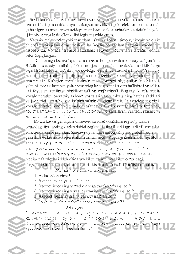 Siz Internetda tuhmat, kamsituvchi yoki yolg'on ma'lumotlarni, masalan, rasm 	
muhar	rirlari  yordamida  qayta  ishlangan  tasvirlarni  yoki  elektron  pochta  orqali 	
yuborilgan  tuhmat  mazmunidagi  matnlarni  tezkor  xabarlar  ko'rinishida  yoki 
ijtimoiy tarmoqlarda e'lon qilishingiz mumkin emas. 	 	
Shaxsiy ma'lumotlar yoki tasvirlarni, shu jumladan ijti	moiy, siyosiy va diniy 	
e'tiqodlar yoki jinsiy o'ziga xoslik bilan bog'liq bo'lganlarni tarqatish noqonuniy 
hisoblanadi.  Voyaga  etmagan  shaxslarga  shahvoniy  tasvirlarni  tarqatish  qonun 
bilan taqiqlangan. 	 	
Dunyoning aksariyat qismlarida media kompaniyalari x	ususiy va tijoratdir. 	
Ba'zilari  xususiy  mulkdir,  lekin  notijorat,  masalan,  nodavlat  tashkilotlarga 
tegishli tashkilotlar, ba'zilari esa davlatga tegishli va nazorat qilinadi. Ommaviy 
eshittirish  modeli  ham  tijorat,  ham  ommaviy  axborot  vositalari  uchun 
muqo	bildir.  Ko'pgina  mamlakatlarda  media  bozori  oligopoliya  hisoblanadi, 	
ya'ni bir nechta kompaniyalar bozorning katta qismini o'zaro bo'lishadi va aslida 
uni  foydalanuvchilarga  shakllantiradi  va  majburlaydi.  Bugungi  kunda  media 
konglomeratlari ommaviy axborot	 vositalari va o'yin	-kulgining barcha shakllari 	
va janrlarini qamrab olgan ko'plab sohalarda gigantlardir. Dunyoning eng yirik 
konglomeratlari kitob va jurnallar nashr etadi, filmlar suratga oladi va tarqatadi, 
reklamalar tayyorlaydi, oʻz radio va televide	niye kanallarini yuritadi, musiqa va 	
sanʼat biznesida ishtirok etadi. 	 	
Media konvergentsiyasi ommaviy axborot vositalarining ko'p turlari 	
o'rtasidagi farqlarning xiralashishini anglatadi: bir xil tarkibga turli xil vositalar 
yordamida kirish mumkin. Zamonaviy media madaniyati yirik global media 
guruhlari va kichik kompaniyala	rni birlashtiradi. Bugungi mediamadaniyatda 	
konsentratsiyaga moyil bo‘lgan ommaviy axborot vositalari internet 
anarxiyasiga duch kelmoqda, unda har kim prodyuser yoki muallif bo‘lishi 
mumkin, bunda an’anaviy mualliflik huquqlari hurmat qilinmaydi. Internet	 	
media	-mahsulotlar ishlab chiqaruvchilari va iste'molchilari o'rtasidagi 	
chegarani xiralashtiradi, chunki har bir kishi unda "muallif" bo'lishi mumkin 	 	
Mavzuni tuzatish uchun savollar: 	 	
1.	 Axloq	-odob nima? 	 	
2.	 Axborot axloqiga ta’rif bering. 	 	
3.	 Internet insonning 	virtual olamiga qanday ta'sir qiladi? 	 	
4.	 Internet insonning vizual dunyosiga qanday ta'sir qiladi? 	 	
5.	 Axborot madaniyatining qanday jihatlari bor? 	 	
6. “Axborot	-ko‘ngilochar” atamasi nimani anglatadi? 	 	
Adabiyot 	 	
1.  Мирзиёев  Ш.М.  Нияти  улуғ  халқнинг  иши  ҳам  улуғ	,  ҳаёти  ёруғ  ва 	
келажаги  фаровон  бўлади. 	–Т.:  Ўзбекистон,  2019.    2.  Маматова  Я., 	
Сулайманова  С.  Ўзбекистон  медиатаълим  тараққиёт  йўлида.  Ўқув 
қўлланма. Extremum	-press, 2015. 	– 94 б. 	  