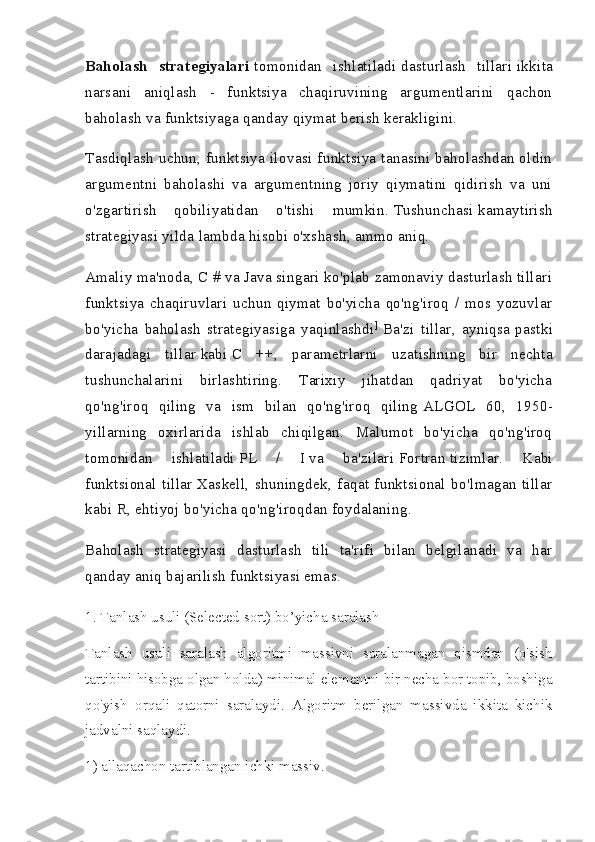 Baholash   strategiyalari   tomonidan   ishlatiladi   dasturlash   tillari   ikkita
narsani   aniqlash   -   funktsiya   chaqiruvining   argumentlarini   qachon
baholash va funktsiyaga qanday qiymat berish kerakligini.
Tasdiqlash uchun, funktsiya ilovasi funktsiya tanasini baholashdan oldin
argumentni   baholashi   va   argumentning   joriy   qiymatini   qidirish   va   uni
o'zgartirish   qobiliyatidan   o'tishi   mumkin.   Tushunchasi   kamaytirish
strategiyasi   yilda   lambda hisobi   o'xshash, ammo aniq.
Amaliy ma'noda, C # va Java singari ko'plab zamonaviy dasturlash tillari
funktsiya   chaqiruvlari   uchun   qiymat   bo'yicha   qo'ng'iroq   /   mos   yozuvlar
bo'yicha   baholash   strategiyasiga   yaqinlashdi ]
  Ba'zi   tillar,   ayniqsa   pastki
darajadagi   tillar   kabi   C   ++,   parametrlarni   uzatishning   bir   nechta
tushunchalarini   birlashtiring.   Tarixiy   jihatdan   qadriyat   bo'yicha
qo'ng'iroq   qiling   va   ism   bilan   qo'ng'iroq   qiling   ALGOL   60,   1950-
yillarning   oxirlarida   ishlab   chiqilgan.   Malumot   bo'yicha   qo'ng'iroq
tomonidan   ishlatiladi   PL   /   I   va   ba'zilari   Fortran   tizimlar.   Kabi
funktsional   tillar   Xaskell,   shuningdek,   faqat   funktsional   bo'lmagan   tillar
kabi   R, ehtiyoj bo'yicha qo'ng'iroqdan foydalaning.
Baholash   strategiyasi   dasturlash   tili   ta'rifi   bilan   belgilanadi   va   har
qanday aniq bajarilish funktsiyasi emas.
1. Tanlash usuli (Selected sort) bo’yicha saralash
Tanlash   usuli   saralash   algoritmi   massivni   saralanmagan   qismdan   (o'sish
tartibini hisobga olgan holda) minimal elementni bir necha bor topib, boshiga
qo'yish   orqali   qatorni   saralaydi.   Algoritm   berilgan   massivda   ikkita   kichik
jadvalni saqlaydi.
1) allaqachon tartiblangan ichki massiv. 