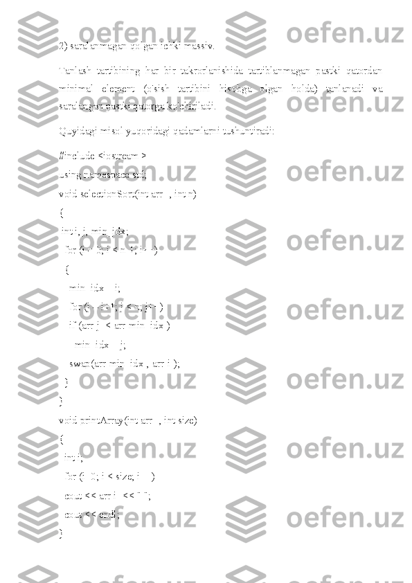 2) saralanmagan qolgan ichki massiv.
Tanlash   tartibining   har   bir   takrorlanishida   tartiblanmagan   pastki   qatordan
minimal   element   (o'sish   tartibini   hisobga   olgan   holda)   tanlanadi   va
saralangan pastki qatorga ko'chiriladi.
Quyidagi misol yuqoridagi qadamlarni tushuntiradi:
#include <iostream >
using namespace std;
void selectionSort(int arr[], int n)
{
 int i, j, min_idx;
  for (i = 0; i < n-1; i++)
  {
    min_idx = i;
    for (j = i+1; j < n; j++)
    if (arr[j] < arr[min_idx])
      min_idx = j;
    swap(arr[min_idx], arr[i]);
  }
}
void printArray(int arr[], int size)
{
  int i;
  for (i=0; i < size; i++)
  cout << arr[i] << " ";
  cout << endl;
} 