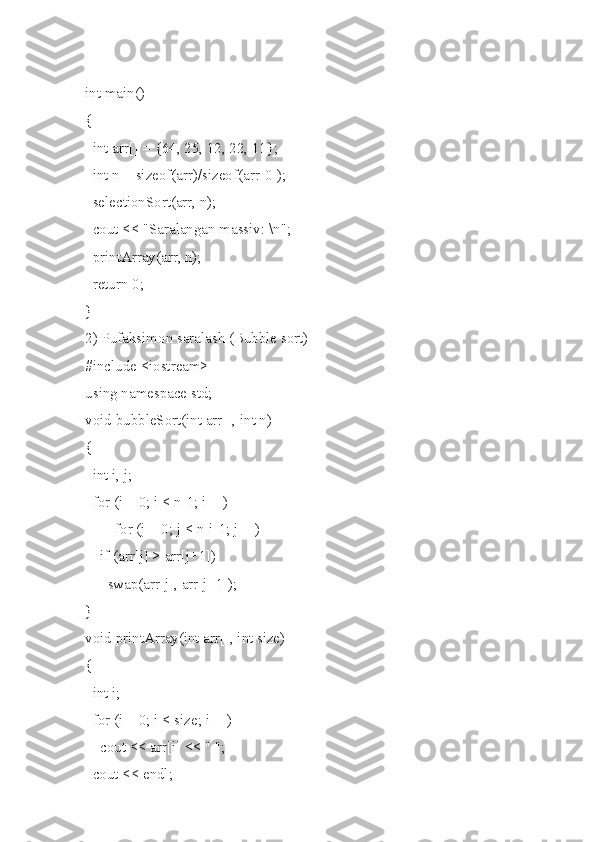 int main()
{
  int arr[] = {64, 25, 12, 22, 11};
  int n = sizeof(arr)/sizeof(arr[0]);
  selectionSort(arr, n);
  cout << "Saralangan massiv: \n";
  printArray(arr, n);
  return 0;
}
2) Pufaksimon saralash (Bubble sort) 
#include <iostream>
using namespace std;
void bubbleSort(int arr[], int n)
{
  int i, j;
  for (i = 0; i < n-1; i++)
        for (j = 0; j < n-i-1; j++)
    if (arr[j] > arr[j+1])
      swap(arr[j], arr[j+1]);
}
void printArray(int arr[], int size)
{
  int i;
  for (i = 0; i < size; i++)
    cout << arr[i] << " ";
  cout << endl; 