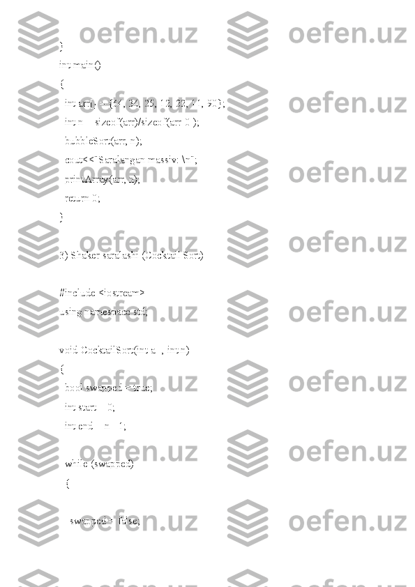 }
int main()
{
  int arr[] = {64, 34, 25, 12, 22, 11, 90};
  int n = sizeof(arr)/sizeof(arr[0]);
  bubbleSort(arr, n);
  cout<<"Saralangan massiv: \n";
  printArray(arr, n);
  return 0;
}
3) Shaker saralashi (Cocktail Sort)
#include <iostream>
using namespace std;
void CocktailSort(int a[], int n)
{
  bool swapped = true;
  int start = 0;
  int end = n - 1;
  while (swapped)
  {
    swapped = false; 