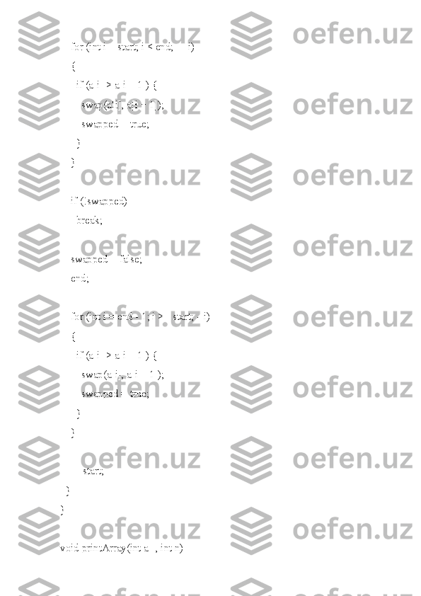    for (int i = start; i < end; ++i)
    {
      if (a[i] > a[i + 1]) {
        swap(a[i], a[i + 1]);
        swapped = true;
      }
    }
    if (!swapped)
      break;
    swapped = false;
    end;
    for (int i = end - 1; i >= start; --i)
    {
      if (a[i] > a[i + 1]) {
        swap(a[i], a[i + 1]);
        swapped = true;
      }
    }
    ++start;
  }
}
void printArray(int a[], int n) 