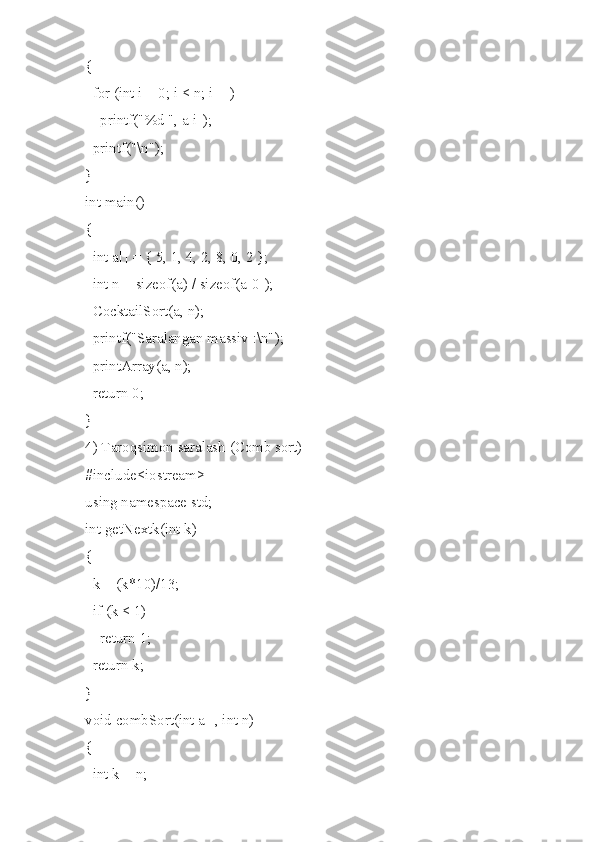 {
  for (int i = 0; i < n; i++)
    printf("%d ", a[i]);
  printf("\n");
}
int main()
{
  int a[] = { 5, 1, 4, 2, 8, 0, 2 };
  int n = sizeof(a) / sizeof(a[0]);
  CocktailSort(a, n);
  printf("Saralangan massiv :\n");
  printArray(a, n);
  return 0;
}
4) Taroqsimon saralash (Comb sort)
#include<iostream>
using namespace std;
int getNextk(int k)
{
  k = (k*10)/13;
  if (k < 1)
    return 1;
  return k;
}
void combSort(int a[], int n)
{
  int k = n; 