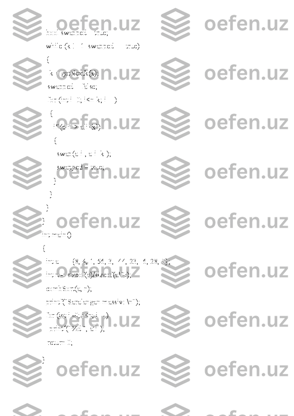   bool swapped = true;
  while (k != 1  swapped == true)
  {
    k = getNextk(k);
   swapped = false;
   for (int i=0; i<n-k; i++)
    {
      if (a[i] > a[i+k])
      {
        swap(a[i], a[i+k]);
        swapped = true;
      }
    }
  }
}
int main()
{
  int a[] = {8, 4, 1, 56, 3, -44, 23, -6, 28, 0};
  int n = sizeof(a)/sizeof(a[0]);
  combSort(a, n);
  printf("Saralangan massiv: \n");
  for (int i=0; i<n; i++)
    printf("%d ", a[i]);
   return 0;
} 