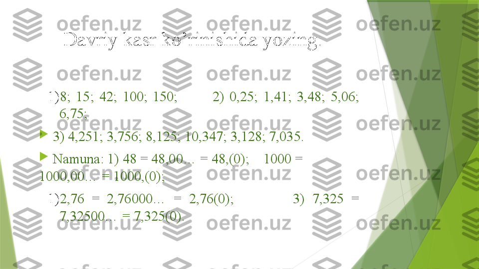 Davriy kasr ko’rinishida yozing: 
1) 8;  15;  42;  100;  150;  2)  0,25;  1,41;  3,48;  5,06; 
6,75; 

  3) 4,251; 3,756; 8,125; 10,347; 3,128; 7,035. 

  Namuna: 1) 48 = 48,00… = 48,(0);    1000 = 
1000,00… = 1000,(0);   
1) 2,76  =  2,76000…  =  2,76(0);                3)  7,325  = 
7,32500… = 7,325(0).                  