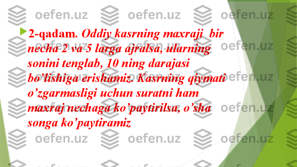 
2-qadam.  Oddiy kasrning maxraji  bir 
necha 2 va 5 larga ajralsa, ularning 
sonini tenglab, 10 ning darajasi 
bo’lishiga erishamiz. Kasrning qiymati 
o’zgarmasligi uchun suratni ham 
maxraj nechaga ko’paytirilsa, o’sha 
songa ko’paytiramiz                 