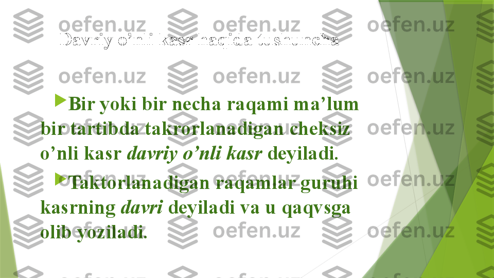 Davriy o’nli kasr haqida tushuncha 

Bir yoki bir necha raqami ma’lum 
bir tartibda takrorlanadigan cheksiz 
o’nli kasr  davriy o’nli kasr  deyiladi.  

Taktorlanadigan raqamlar guruhi 
kasrning  davri  deyiladi va u qaqvsga 
olib yoziladi.                   