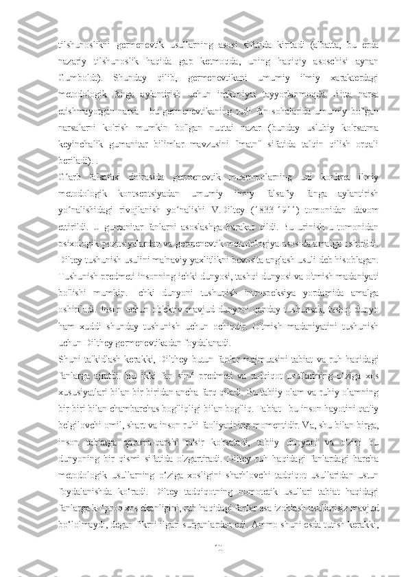 tilshunoslikni   germenevtik   usullarning   asosi   sifatida   kiritadi   (albatta,   bu   erda
nazariy   tilshunoslik   haqida   gap   ketmoqda,   uning   haqiqiy   asoschisi   aynan
Gumboldt).   Shunday   qilib,   germenevtikani   umumiy   ilmiy   xarakterdagi
metodologik   fanga   aylantirish   uchun   imkoniyat   tayyorlanmoqda.   Bitta   narsa
etishmayotgan   narsa   -   bu   germenevtikaning   turli   fan   sohalarida   umumiy   bo'lgan
narsalarni   ko'rish   mumkin   bo'lgan   nuqtai   nazar   (bunday   uslubiy   ko'rsatma
keyinchalik   gumanitar   bilimlar   mavzusini   "matn"   sifatida   talqin   qilish   orqali
beriladi). .
G arb   falsafasi   doirasida   germenevtik   muammolarning   uni   konkret   ilmiyʻ
metodologik   kontseptsiyadan   umumiy   ilmiy   falsafiy   fanga   aylantirish
yo nalishidagi   rivojlanish   yo nalishi   V.Diltey   (1833-1911)   tomonidan   davom
ʻ ʻ
ettirildi.   U   gumanitar   fanlarni   asoslashga   harakat   qildi.   Bu   urinish   u   tomonidan
psixologik pozitsiyalardan va germenevtik metodologiya asosida amalga oshirildi.
Diltey tushunish usulini ma'naviy yaxlitlikni bevosita anglash usuli deb hisoblagan.
Tushunish predmeti insonning ichki dunyosi, tashqi dunyosi va o'tmish madaniyati
bo'lishi   mumkin.   Ichki   dunyoni   tushunish   introspeksiya   yordamida   amalga
oshiriladi.  Inson   uchun  ob'ektiv  mavjud  dunyoni  qanday  tushunsak,   tashqi  dunyo
ham   xuddi   shunday   tushunish   uchun   ochiqdir.   O'tmish   madaniyatini   tushunish
uchun Dilthey germenevtikadan foydalanadi.
Shuni   ta'kidlash   kerakki,   Dilthey   butun   fanlar   majmuasini   tabiat   va   ruh   haqidagi
fanlarga   ajratdi.   Bu   ikki   fan   sinfi   predmeti   va   tadqiqot   usullarining   o‘ziga   xos
xususiyatlari bilan bir-biridan ancha farq qiladi. Bu tabiiy olam va ruhiy olamning
bir-biri bilan chambarchas bog'liqligi bilan bog'liq. Tabiat - bu inson hayotini qat'iy
belgilovchi omil, shart va inson ruhi faoliyatining momentidir. Va, shu bilan birga,
inson   tabiatga   qarama-qarshi   ta'sir   ko'rsatadi,   tabiiy   dunyoni   va   o'zini   bu
dunyoning   bir   qismi   sifatida   o'zgartiradi.   Diltey   ruh   haqidagi   fanlardagi   barcha
metodologik   usullarning   o‘ziga   xosligini   sharhlovchi   tadqiqot   usullaridan   ustun
foydalanishda   ko‘radi.   Diltey   tadqiqotning   nomotetik   usullari   tabiat   haqidagi
fanlarga ko‘proq xos ekanligini, ruh haqidagi fanlar esa izohlash usullarisiz mavjud
bo‘lolmaydi, degan fikrni ilgari surganlardan edi. Ammo shuni esda tutish kerakki,
10 