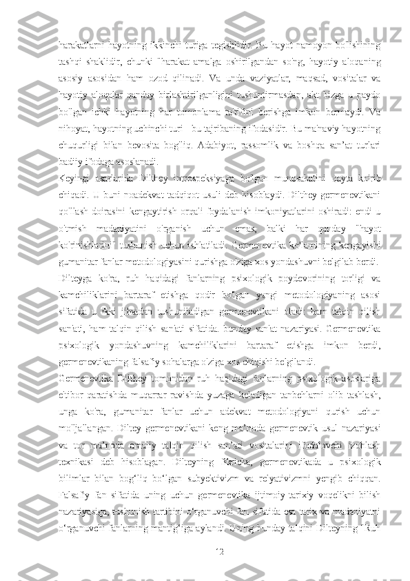 harakatlarni   hayotning   ikkinchi   turiga   tegishlidir.   Bu   hayot   namoyon   bo'lishining
tashqi   shaklidir,   chunki   "harakat   amalga   oshirilgandan   so'ng,   hayotiy   aloqaning
asosiy   asosidan   ham   ozod   qilinadi.   Va   unda   vaziyatlar,   maqsad,   vositalar   va
hayotiy   aloqalar   qanday   birlashtirilganligini   tushuntirmasdan,   akt   bizga   u   paydo
bo'lgan   ichki   hayotning   har   tomonlama   ta'rifini   berishga   imkon   bermaydi.   Va
nihoyat, hayotning uchinchi turi - bu tajribaning ifodasidir. Bu ma'naviy hayotning
chuqurligi   bilan   bevosita   bog'liq.   Adabiyot,   rassomlik   va   boshqa   san’at   turlari
badiiy ifodaga asoslanadi.
Keyingi   asarlarida   Dilthey   introspeksiyaga   bo'lgan   munosabatini   qayta   ko'rib
chiqadi.   U   buni   noadekvat   tadqiqot   usuli   deb   hisoblaydi.   Dilthey   germenevtikani
qo'llash   doirasini   kengaytirish   orqali   foydalanish   imkoniyatlarini   oshiradi:   endi   u
o'tmish   madaniyatini   o'rganish   uchun   emas,   balki   har   qanday   "hayot
ko'rinishlarini"   tushunish   uchun   ishlatiladi.   Germenevtika   ko'lamining   kengayishi
gumanitar fanlar metodologiyasini qurishga o'ziga xos yondashuvni belgilab berdi.
Dilteyga   ko'ra,   ruh   haqidagi   fanlarning   psixologik   poydevorining   torligi   va
kamchiliklarini   bartaraf   etishga   qodir   bo'lgan   yangi   metodologiyaning   asosi
sifatida   u   ikki   jihatdan   tushuniladigan   germenevtikani   oladi:   ham   talqin   qilish
san'ati,   ham   talqin   qilish   san'ati   sifatida.   bunday   san'at   nazariyasi.   Germenevtika
psixologik   yondashuvning   kamchiliklarini   bartaraf   etishga   imkon   berdi,
germenevtikaning falsafiy sohalarga o'ziga xos chiqishi belgilandi.
Germenevtika   Dilthey   tomonidan   ruh   haqidagi   fanlarning   psixologik   asoslariga
e'tibor   qaratishda   muqarrar   ravishda   yuzaga   keladigan   tanbehlarni   olib   tashlash,
unga   ko'ra,   gumanitar   fanlar   uchun   adekvat   metodologiyani   qurish   uchun
mo'ljallangan.   Diltey   germenevtikani   keng   ma’noda   germenevtik   usul   nazariyasi
va   tor   ma’noda   amaliy   talqin   qilish   san’ati   vositalarini   ifodalovchi   izohlash
texnikasi   deb   hisoblagan.   Dilteyning   fikricha,   germenevtikada   u   psixologik
bilimlar   bilan   bog‘liq   bo‘lgan   subyektivizm   va   relyativizmni   yengib   chiqqan.
Falsafiy   fan   sifatida   uning   uchun   germenevtika   ijtimoiy-tarixiy   voqelikni   bilish
nazariyasiga, tushunish  tartibini o‘rganuvchi  fan sifatida esa tarix va madaniyatni
o‘rganuvchi fanlarning mantig‘iga aylandi. Uning bunday talqini Dilteyning "Ruh
12 