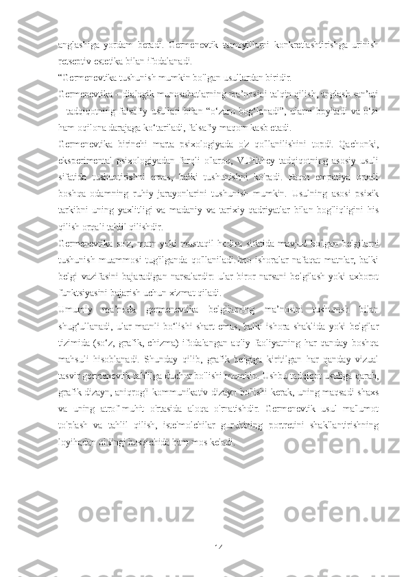 anglashiga   yordam   beradi.   Germenevtik   tamoyillarni   konkretlashtirishga   urinish
retseptiv estetika bilan ifodalanadi.
“Germenevtika tushunish mumkin bo'lgan usullardan biridir.
Germenevtika – dialogik munosabatlarning ma’nosini talqin qilish, anglash san’ati
–   tadqiqotning   falsafiy   usullari   bilan   “o‘zaro   bog‘lanadi”,   ularni   boyitadi   va   o‘zi
ham oqilona darajaga ko‘tariladi, falsafiy maqom kasb etadi.
Germenevtika   birinchi   marta   psixologiyada   o'z   qo'llanilishini   topdi.   Qachonki,
eksperimental   psixologiyadan   farqli   o'laroq,   V.Dilthey   tadqiqotning   asosiy   usuli
sifatida   tushuntirishni   emas,   balki   tushunishni   ko'radi.   Faqat   empatiya   orqali
boshqa   odamning   ruhiy   jarayonlarini   tushunish   mumkin.   Usulning   asosi   psixik
tarkibni   uning   yaxlitligi   va   madaniy   va   tarixiy   qadriyatlar   bilan   bog'liqligini   his
qilish orqali tahlil qilishdir.
Germenevtika   so'z,   matn   yoki   mustaqil   hodisa   sifatida   mavjud   bo'lgan   belgilarni
tushunish   muammosi   tug'ilganda   qo'llaniladi.Imo-ishoralar   nafaqat   matnlar,   balki
belgi   vazifasini   bajaradigan   narsalardir:   ular   biror   narsani   belgilash   yoki   axborot
funktsiyasini bajarish uchun xizmat qiladi.
Umumiy   ma’noda   germenevtika   belgilarning   ma’nosini   tushunish   bilan
shug‘ullanadi,   ular   matnli   bo‘lishi   shart   emas,   balki   ishora   shaklida   yoki   belgilar
tizimida   (so‘z,   grafik,   chizma)   ifodalangan   aqliy   faoliyatning   har   qanday   boshqa
mahsuli   hisoblanadi.   Shunday   qilib,   grafik   belgiga   kiritilgan   har   qanday   vizual
tasvir germenevtik tahlilga duchor bo'lishi mumkin. Ushbu tadqiqot usuliga qarab,
grafik dizayn, aniqrog'i kommunikativ dizayn bo'lishi kerak, uning maqsadi shaxs
va   uning   atrof-muhit   o'rtasida   aloqa   o'rnatishdir.   Germenevtik   usul   ma'lumot
to'plash   va   tahlil   qilish,   iste'molchilar   guruhining   portretini   shakllantirishning
loyihadan oldingi bosqichida ham mos keladi.
14 