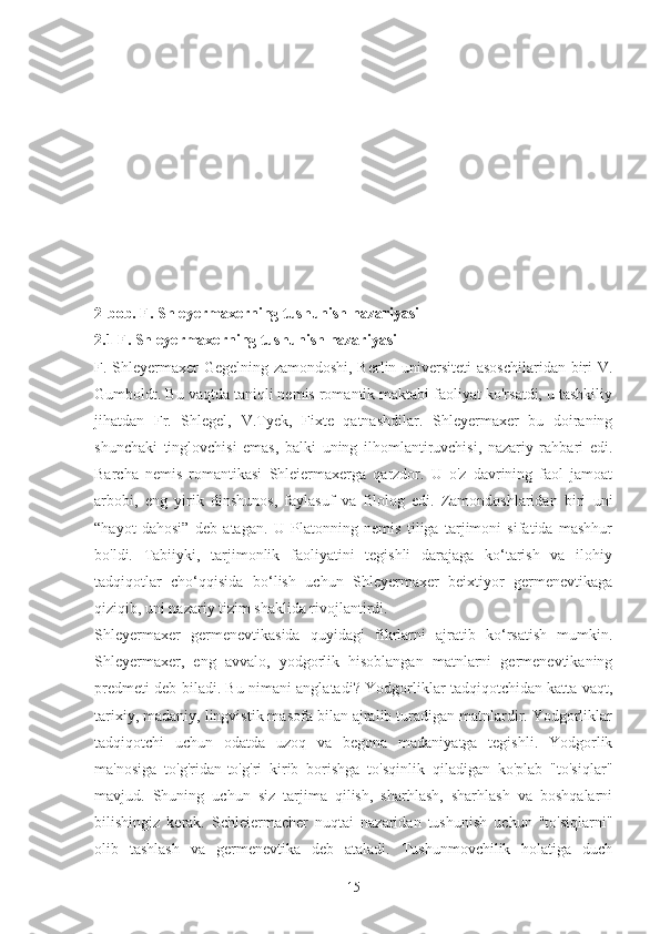 2-bob. F. Shleyermaxerning tushunish nazariyasi
2.1 F. Shleyermaxerning tushunish nazariyasi
F. Shleyermaxer Gegelning zamondoshi, Berlin universiteti  asoschilaridan biri V.
Gumboldt. Bu vaqtda taniqli nemis romantik maktabi faoliyat ko'rsatdi, u tashkiliy
jihatdan   Fr.   Shlegel,   V.Tyek,   Fixte   qatnashdilar.   Shleyermaxer   bu   doiraning
shunchaki   tinglovchisi   emas,   balki   uning   ilhomlantiruvchisi,   nazariy   rahbari   edi.
Barcha   nemis   romantikasi   Shleiermaxerga   qarzdor.   U   o'z   davrining   faol   jamoat
arbobi,   eng   yirik   dinshunos,   faylasuf   va   filolog   edi.   Zamondoshlaridan   biri   uni
“hayot   dahosi”   deb   atagan.   U   Platonning   nemis   tiliga   tarjimoni   sifatida   mashhur
bo'ldi.   Tabiiyki,   tarjimonlik   faoliyatini   tegishli   darajaga   ko‘tarish   va   ilohiy
tadqiqotlar   cho‘qqisida   bo‘lish   uchun   Shleyermaxer   beixtiyor   germenevtikaga
qiziqib, uni nazariy tizim shaklida rivojlantirdi.
Shleyermaxer   germenevtikasida   quyidagi   fikrlarni   ajratib   ko‘rsatish   mumkin.
Shleyermaxer,   eng   avvalo,   yodgorlik   hisoblangan   matnlarni   germenevtikaning
predmeti deb biladi. Bu nimani anglatadi? Yodgorliklar tadqiqotchidan katta vaqt,
tarixiy, madaniy, lingvistik masofa bilan ajralib turadigan matnlardir. Yodgorliklar
tadqiqotchi   uchun   odatda   uzoq   va   begona   madaniyatga   tegishli.   Yodgorlik
ma'nosiga   to'g'ridan-to'g'ri   kirib   borishga   to'sqinlik   qiladigan   ko'plab   "to'siqlar"
mavjud.   Shuning   uchun   siz   tarjima   qilish,   sharhlash,   sharhlash   va   boshqalarni
bilishingiz   kerak.   Schleiermacher   nuqtai   nazaridan   tushunish   uchun   "to'siqlarni"
olib   tashlash   va   germenevtika   deb   ataladi.   Tushunmovchilik   holatiga   duch
15 