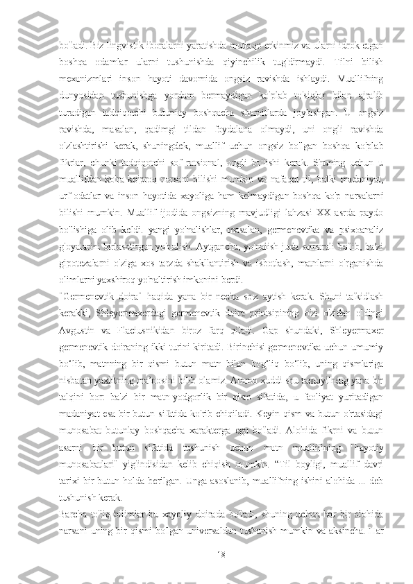 bo'ladi. Biz lingvistik iboralarni yaratishda mutlaqo erkinmiz va ularni idrok etgan
boshqa   odamlar   ularni   tushunishda   qiyinchilik   tug'dirmaydi.   Tilni   bilish
mexanizmlari   inson   hayoti   davomida   ongsiz   ravishda   ishlaydi.   Muallifning
dunyosidan   tushunishga   yordam   bermaydigan   ko'plab   to'siqlar   bilan   ajralib
turadigan   tadqiqotchi   butunlay   boshqacha   sharoitlarda   joylashgan.   U   ongsiz
ravishda,   masalan,   qadimgi   tildan   foydalana   olmaydi,   uni   ongli   ravishda
o'zlashtirishi   kerak,   shuningdek,   muallif   uchun   ongsiz   bo'lgan   boshqa   ko'plab
fikrlar,   chunki   tadqiqotchi   sof   ratsional,   ongli   bo'lishi   kerak.   Shuning   uchun   u
muallifdan   ko'ra   ko'proq   narsani   bilishi   mumkin   va   nafaqat   til,   balki   madaniyat,
urf-odatlar   va   inson   hayotida   xayoliga   ham   kelmaydigan   boshqa   ko'p   narsalarni
bilishi   mumkin.   Muallif   ijodida   ongsizning   mavjudligi   lahzasi   XX   asrda   paydo
bo'lishiga   olib   keldi.   yangi   yo'nalishlar,   masalan,   germenevtika   va   psixoanaliz
g'oyalarini birlashtirgan yo'nalish. Aytgancha, yo'nalish juda samarali  bo'lib, ba'zi
gipotezalarni   o'ziga   xos   tarzda   shakllantirish   va   isbotlash,   matnlarni   o'rganishda
olimlarni yaxshiroq yo'naltirish imkonini berdi.
"Germenevtik   doira"   haqida   yana   bir   necha   so'z   aytish   kerak.   Shuni   ta'kidlash
kerakki,   Shleyermaxerdagi   germenevtik   doira   printsipining   o'zi   o'zidan   oldingi
Avgustin   va   Flaciusnikidan   biroz   farq   qiladi.   Gap   shundaki,   Shleyermaxer
germenevtik doiraning ikki turini kiritadi. Birinchisi germenevtika uchun umumiy
bo‘lib,   matnning   bir   qismi   butun   matn   bilan   bog‘liq   bo‘lib,   uning   qismlariga
nisbatan yaxlitning ma’nosini bilib olamiz. Ammo xuddi shu tamoyilning yana bir
talqini   bor:   ba'zi   bir   matn-yodgorlik   bir   qism   sifatida,   u   faoliyat   yuritadigan
madaniyat  esa  bir  butun sifatida ko'rib chiqiladi. Keyin qism  va butun o'rtasidagi
munosabat   butunlay   boshqacha   xarakterga   ega   bo'ladi.   Alohida   fikrni   va   butun
asarni   bir   butun   sifatida   tushunish   uchun   matn   muallifining   "hayotiy
munosabatlari"   yig'indisidan   kelib   chiqish   mumkin.   “Til   boyligi,   muallif   davri
tarixi   bir   butun  holda   berilgan.   Unga   asoslanib,   muallifning  ishini   alohida   ...  deb
tushunish kerak.
Barcha   to'liq   bilimlar   bu   xayoliy   doirada   bo'ladi,   shuning   uchun   har   bir   alohida
narsani   uning bir  qismi   bo'lgan  universaldan   tushunish   mumkin va  aksincha.  Har
18 