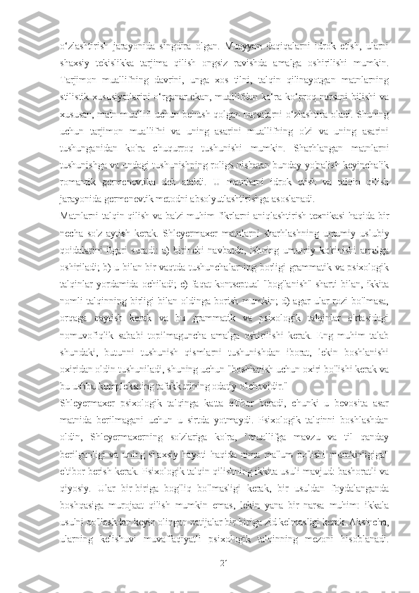 o‘zlashtirish   jarayonida   singdira   olgan.   Muayyan   daqiqalarni   idrok   etish,   ularni
shaxsiy   tekislikka   tarjima   qilish   ongsiz   ravishda   amalga   oshirilishi   mumkin.
Tarjimon   muallifning   davrini,   unga   xos   tilni,   talqin   qilinayotgan   matnlarning
stilistik xususiyatlarini  o‘rganar ekan, muallifdan ko‘ra ko‘proq narsani  bilishi  va
xususan, matn muallifi uchun behush qolgan narsalarni o‘zlashtira oladi. Shuning
uchun   tarjimon   muallifni   va   uning   asarini   muallifning   o'zi   va   uning   asarini
tushunganidan   ko'ra   chuqurroq   tushunishi   mumkin.   Sharhlangan   matnlarni
tushunishga va undagi tushunishning roliga nisbatan bunday yo'nalish keyinchalik
romantik   germenevtika   deb   ataldi.   U   matnlarni   idrok   etish   va   talqin   qilish
jarayonida germenevtik metodni absolyutlashtirishga asoslanadi.
Matnlarni talqin qilish va ba'zi muhim fikrlarni aniqlashtirish texnikasi haqida bir
necha   so'z   aytish   kerak.   Shleyermaxer   matnlarni   sharhlashning   umumiy   uslubiy
qoidalarini   ilgari   suradi:   a)   birinchi   navbatda,   ishning   umumiy   ko'rinishi   amalga
oshiriladi; b) u bilan bir vaqtda tushunchalarning borligi grammatik va psixologik
talqinlar   yordamida   ochiladi;   c)   faqat   kontseptual   "bog'lanish"   sharti   bilan,   ikkita
nomli   talqinning   birligi   bilan   oldinga   borish   mumkin;   d)   agar   ular   rozi   bo'lmasa,
orqaga   qaytish   kerak   va   bu   grammatik   va   psixologik   talqinlar   o'rtasidagi
nomuvofiqlik   sababi   topilmaguncha   amalga   oshirilishi   kerak.   Eng   muhim   talab
shundaki,   butunni   tushunish   qismlarni   tushunishdan   iborat,   lekin   boshlanishi
oxiridan oldin tushuniladi, shuning uchun "boshlanish uchun oxiri bo'lishi kerak va
bu ushbu kompleksning tafakkurining odatiy o'lchovidir."
Shleyermaxer   psixologik   talqinga   katta   e'tibor   beradi,   chunki   u   bevosita   asar
matnida   berilmagani   uchun   u   sirtda   yotmaydi.   Psixologik   talqinni   boshlashdan
oldin,   Shleyermaxerning   so'zlariga   ko'ra,   "muallifga   mavzu   va   til   qanday
berilganligi   va   uning   shaxsiy   hayoti   haqida   nima   ma'lum   bo'lishi   mumkinligiga"
e'tibor berish kerak. Psixologik talqin qilishning ikkita usuli mavjud: bashoratli va
qiyosiy.   Ular   bir-biriga   bog'liq   bo'lmasligi   kerak,   bir   usuldan   foydalanganda
boshqasiga   murojaat   qilish   mumkin   emas,   lekin   yana   bir   narsa   muhim:   ikkala
usulni qo'llashdan keyin olingan natijalar bir-biriga zid kelmasligi kerak. Aksincha,
ularning   kelishuvi   muvaffaqiyatli   psixologik   talqinning   mezoni   hisoblanadi.
21 