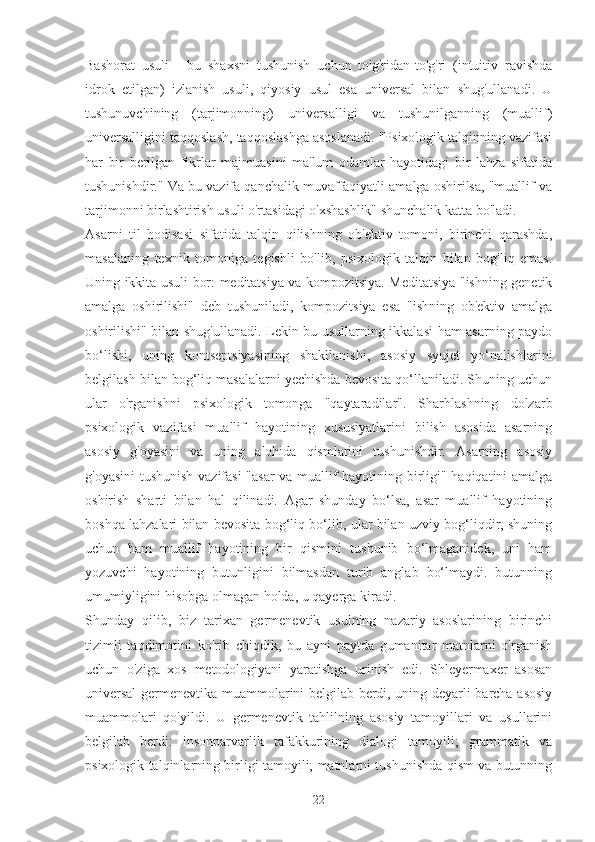 Bashorat   usuli   -   bu   shaxsni   tushunish   uchun   to'g'ridan-to'g'ri   (intuitiv   ravishda
idrok   etilgan)   izlanish   usuli,   qiyosiy   usul   esa   universal   bilan   shug'ullanadi.   U
tushunuvchining   (tarjimonning)   universalligi   va   tushunilganning   (muallif)
universalligini taqqoslash, taqqoslashga asoslanadi. "Psixologik talqinning vazifasi
har   bir   berilgan   fikrlar   majmuasini   ma'lum   odamlar   hayotidagi   bir   lahza   sifatida
tushunishdir." Va bu vazifa qanchalik muvaffaqiyatli amalga oshirilsa, "muallif va
tarjimonni birlashtirish usuli o'rtasidagi o'xshashlik" shunchalik katta bo'ladi.
Asarni   til   hodisasi   sifatida   talqin   qilishning   ob'ektiv   tomoni,   birinchi   qarashda,
masalaning   texnik   tomoniga   tegishli   bo'lib,   psixologik   talqin   bilan   bog'liq   emas.
Uning ikkita usuli bor: meditatsiya va kompozitsiya. Meditatsiya "ishning genetik
amalga   oshirilishi"   deb   tushuniladi,   kompozitsiya   esa   "ishning   ob'ektiv   amalga
oshirilishi" bilan shug'ullanadi. Lekin bu usullarning ikkalasi  ham asarning paydo
bo‘lishi,   uning   kontseptsiyasining   shakllanishi,   asosiy   syujet   yo‘nalishlarini
belgilash bilan bog‘liq masalalarni yechishda bevosita qo‘llaniladi. Shuning uchun
ular   o'rganishni   psixologik   tomonga   "qaytaradilar".   Sharhlashning   dolzarb
psixologik   vazifasi   muallif   hayotining   xususiyatlarini   bilish   asosida   asarning
asosiy   g'oyasini   va   uning   alohida   qismlarini   tushunishdir.   Asarning   asosiy
g'oyasini  tushunish vazifasi  "asar va muallif hayotining birligi" haqiqatini amalga
oshirish   sharti   bilan   hal   qilinadi.   Agar   shunday   bo‘lsa,   asar   muallif   hayotining
boshqa lahzalari bilan bevosita bog‘liq bo‘lib, ular bilan uzviy bog‘liqdir, shuning
uchun   ham   muallif   hayotining   bir   qismini   tushunib   bo‘lmaganidek,   uni   ham
yozuvchi   hayotining   butunligini   bilmasdan   turib   anglab   bo‘lmaydi.   butunning
umumiyligini hisobga olmagan holda, u qayerga kiradi.
Shunday   qilib,   biz   tarixan   germenevtik   usulning   nazariy   asoslarining   birinchi
tizimli   taqdimotini   ko'rib   chiqdik,   bu   ayni   paytda   gumanitar   matnlarni   o'rganish
uchun   o'ziga   xos   metodologiyani   yaratishga   urinish   edi.   Shleyermaxer   asosan
universal  germenevtika muammolarini belgilab berdi, uning deyarli barcha asosiy
muammolari   qo'yildi.   U   germenevtik   tahlilning   asosiy   tamoyillari   va   usullarini
belgilab   berdi:   insonparvarlik   tafakkurining   dialogi   tamoyili;   grammatik   va
psixologik talqinlarning birligi tamoyili; matnlarni tushunishda qism va butunning
22 