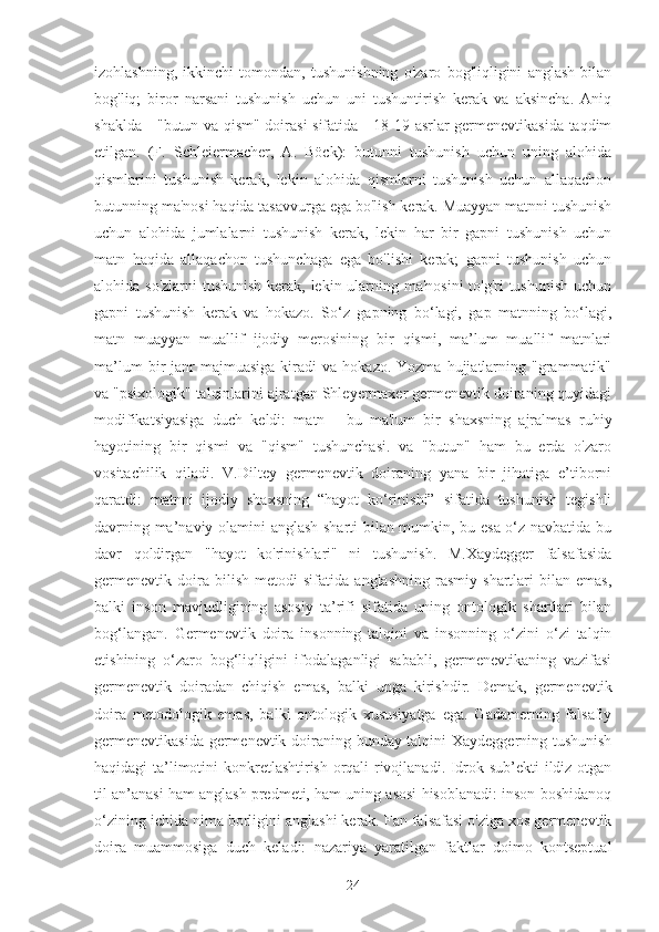 izohlashning,   ikkinchi   tomondan,   tushunishning   o'zaro   bog'liqligini   anglash   bilan
bog'liq;   biror   narsani   tushunish   uchun   uni   tushuntirish   kerak   va   aksincha.   Aniq
shaklda - "butun va qism" doirasi sifatida - 18-19 asrlar germenevtikasida taqdim
etilgan.   (F.   Schleiermacher,   A.   Böck):   butunni   tushunish   uchun   uning   alohida
qismlarini   tushunish   kerak,   lekin   alohida   qismlarni   tushunish   uchun   allaqachon
butunning ma'nosi haqida tasavvurga ega bo'lish kerak. Muayyan matnni tushunish
uchun   alohida   jumlalarni   tushunish   kerak,   lekin   har   bir   gapni   tushunish   uchun
matn   haqida   allaqachon   tushunchaga   ega   bo'lishi   kerak;   gapni   tushunish   uchun
alohida so'zlarni  tushunish  kerak, lekin ularning ma'nosini  to'g'ri  tushunish  uchun
gapni   tushunish   kerak   va   hokazo.   So‘z   gapning   bo‘lagi,   gap   matnning   bo‘lagi,
matn   muayyan   muallif   ijodiy   merosining   bir   qismi,   ma’lum   muallif   matnlari
ma’lum  bir   janr  majmuasiga  kiradi   va  hokazo.  Yozma   hujjatlarning  "grammatik"
va "psixologik" talqinlarini ajratgan Shleyermaxer germenevtik doiraning quyidagi
modifikatsiyasiga   duch   keldi:   matn   -   bu   ma'lum   bir   shaxsning   ajralmas   ruhiy
hayotining   bir   qismi   va   "qism"   tushunchasi.   va   "butun"   ham   bu   erda   o'zaro
vositachilik   qiladi.   V.Diltey   germenevtik   doiraning   yana   bir   jihatiga   e’tiborni
qaratdi:   matnni   ijodiy   shaxsning   “hayot   ko‘rinishi”   sifatida   tushunish   tegishli
davrning ma’naviy olamini anglash sharti bilan mumkin, bu esa o‘z navbatida bu
davr   qoldirgan   "hayot   ko'rinishlari"   ni   tushunish.   M.Xaydegger   falsafasida
germenevtik   doira   bilish   metodi   sifatida   anglashning   rasmiy   shartlari   bilan   emas,
balki   inson   mavjudligining   asosiy   ta’rifi   sifatida   uning   ontologik   shartlari   bilan
bog‘langan.   Germenevtik   doira   insonning   talqini   va   insonning   o‘zini   o‘zi   talqin
etishining   o‘zaro   bog‘liqligini   ifodalaganligi   sababli,   germenevtikaning   vazifasi
germenevtik   doiradan   chiqish   emas,   balki   unga   kirishdir.   Demak,   germenevtik
doira   metodologik   emas,   balki   ontologik   xususiyatga   ega.   Gadamerning   falsafiy
germenevtikasida germenevtik doiraning bunday talqini Xaydeggerning tushunish
haqidagi ta’limotini konkretlashtirish orqali rivojlanadi. Idrok sub’ekti ildiz otgan
til an’anasi ham anglash predmeti, ham uning asosi hisoblanadi: inson boshidanoq
o‘zining ichida nima borligini anglashi kerak. Fan falsafasi o'ziga xos germenevtik
doira   muammosiga   duch   keladi:   nazariya   yaratilgan   faktlar   doimo   kontseptual
24 