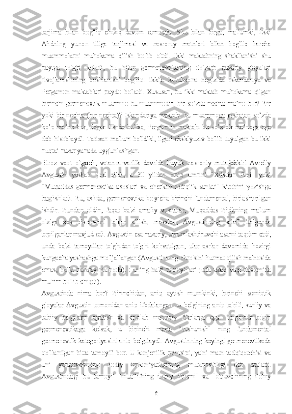 tarjima   bilan   bog'liq   chiziq   davom   etmoqda.   Shu   bilan   birga,   ma'lumki,   Eski
Ahdning   yunon   tiliga   tarjimasi   va   nasroniy   matnlari   bilan   bog'liq   barcha
muammolarni   muhokama   qilish   bo'lib   o'tdi.   Ikki   maktabning   shakllanishi   shu
paytga   to'g'ri   keladi,   bu   bilan   germenevtikaning   dolzarb   nazariy   g'oyalari
rivojlanishining   boshlanishi   bog'liq:   ikkita   kutubxona   negizida   Iskandariya   va
Pergamon   maktablari   paydo   bo'ladi.   Xususan,   bu   ikki   maktab   muhokama   qilgan
birinchi germenevtik muammo bu muammodir: bir so‘zda nechta ma’no bor? Bir
yoki  bir  nechta  (bir  nechta)? Iskandariya maktabi  bu muammoga nisbatan  so’zda
ko’p ma’no bor, degan fikrda bo’lsa, Pergamon maktabi bu so’z bir ma’noga ega
deb hisoblaydi. Tarixan ma'lum  bo'ldiki, ilgari eksklyuziv  bo'lib tuyulgan bu ikki
nuqtai nazar yanada uyg'unlashgan.
Biroz   vaqt   o'tgach,   vatanparvarlik   davrida   buyuk   nasroniy   mutafakkiri   Avreliy
Avgustin   yashab   ijod   qildi,   u   30   yildan   ortiq   umrini   "Xristian   ilmi"   yoki
"Muqaddas   germenevtika   asoslari   va   cherkov   notiqlik   san'ati"   kitobini   yozishga
bag'ishladi. Bu, aslida, germenevtika bo'yicha birinchi fundamental, birlashtirilgan
ishdir.   Bundan   oldin,   faqat   ba'zi   amaliy   vositalar,   Muqaddas   Bitikning   ma'lum
o'ziga   xos   qismlarini   talqin   qilish,   masalan,   Avgustinning   salafi   Origenda
topilganlar mavjud edi. Avgustin esa nazariy, umumlashtiruvchi asarni taqdim etdi,
unda   ba'zi   tamoyillar   to'g'ridan-to'g'ri   ko'rsatilgan,   ular   asrlar   davomida   hozirgi
kungacha yashashga mo'ljallangan (Avgustinning obro'sini hurmat qilish ma'nosida
emas,   balki   nazariy   ma'noda).   :   uning   ba'zi   tamoyillari   juda   uzoq   vaqt   davomida
muhim bo'lib chiqdi).
Avgustinda   nima   bor?   Birinchidan,   aniq   aytish   mumkinki,   birinchi   semiotik
g'oyalar   Avgustin   tomonidan   aniq   ifodalangan.   U   belgining   aniq   ta'rifi,   sun'iy   va
tabiiy   belgilarni   ajratish   va   ko'plab   mantiqiy   fikrlarga   ega.   To'g'ridan-to'g'ri
germenevtikaga   kelsak,   u   birinchi   marta   "tushunish"   ning   fundamental
germenevtik kategoriyasini aniq belgilaydi. Avgustinning keyingi germenevtikada
qo'llanilgan   bitta   tamoyili   bor.   U   konjenilik   printsipi,   ya'ni   matn   tadqiqotchisi   va
uni   yaratuvchining   ijodiy   imkoniyatlarining   mutanosibligi   deb   ataladi.
Avgustindagi   bu   tamoyil   "muallifning   ilohiy   ilhomi"   va   "o'quvchining   ilohiy
6 