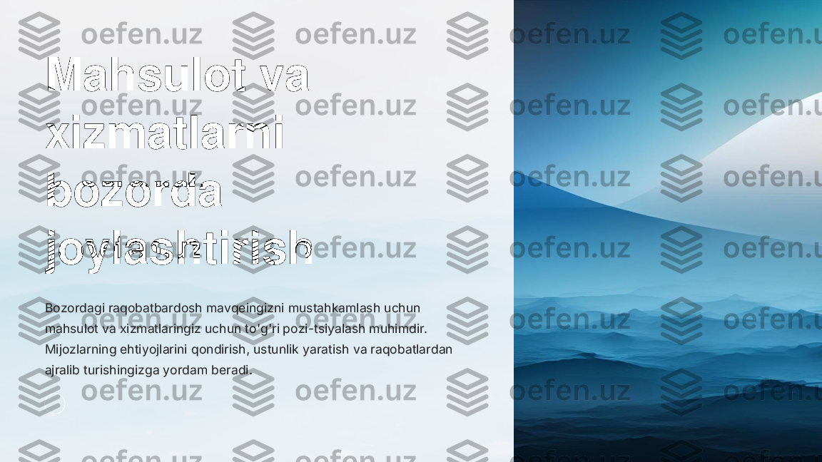 Mahsulot va 
xizmatlarni 
bozorda 
joylashtirish
Bozordagi raqobatbardosh mavqeingizni mustahkamlash uchun 
mahsulot va xizmatlaringiz uchun to'g'ri pozi	-tsiyalash muhimdir. 	
Mijozlarning ehtiyojlarini qondirish, ustunlik yaratish va raqobatlardan 
ajralib turishingizga yordam beradi. 