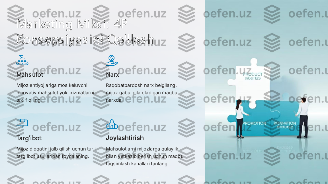 Marketi ng Mi ks i :  4P  
Kons eps i y as i ni  Qo'l l as h
Mahs ul ot
Mijoz ehtiyojlariga mos keluvchi 
innovativ mahsulot yoki xizmatlarni 
taklif qiling.	
Narx
Raqobatbardosh narx belgilang, 
mijoz qabul qila oladigan maqbul 
narxda.	
Targ'i bot
Mijoz diqqatini jalb qilish uchun turli 
targ'ibot usullaridan foydalaning.	
Joylashtirish
Mahsulotlarni mijozlarga qulaylik 
bilan yetkazib berish uchun maqbul 
taqsimlash kanallari tanlang. 