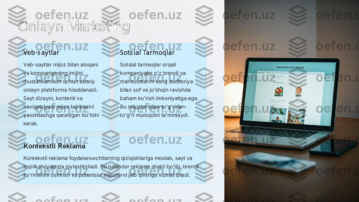 Onl ay n Marketi ng	
Veb	-s a y tl ar	
Veb	-saytlar mijoz bilan aloqani 	
va kompaniyaning imijini 
mustahkamlash uchun asosiy 
onlayn platsforma hisoblanadi. 
Sayt dizayni, kontenti va 
navigatsiyasi mijoz tajribasini 
yaxshilashga qaratilgan bo'lishi 
kerak.	
Sots i al  Tarmoql ar
Sotsial tarmoqlar orqali 
kompaniyalar o'z brendi va 
mahsulotlarini keng auditoriya 
bilan sof va jo'shqin ravishda 
baham ko'rish imkoniyatiga ega. 
Bu mijozlar bilan to'g'ridan	-	
to'g'ri muloqotni ta'minlaydi.	
Kontekstli Reklama
Kontekstli reklama foydalanuvchilarning qiziqishlariga moslab, sayt va 
applikatsiyalarda joylashtiriladi. Bu natijador reklama shakli bo'lib, brendi 
ko'rinishini oshirish va potentsial mijozlarni jalb qilishga xizmat qiladi. 