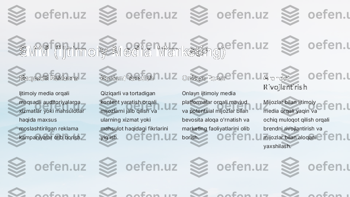 SMM (Ijtimoiy Media Marketing)
Maqsadli Reklama
Ijtimoiy media orqali 
maqsadli auditoriyalarga 
xizmatlar yoki mahsulotlar 
haqida maxsus 
moslashtirilgan reklama 
kampaniyalar olib borish.	
Kontent Yaratish
Qiziqarli va tortadigan 
kontent yaratish orqali 
mijozlarni jalb qilish va 
ularning xizmat yoki 
mahsulot haqidagi fikrlarini 
yig'ish.	
Onlayn Bozor
Onlayn ijtimoiy media 
platformalar orqali mavjud 
va potentsial mijozlar bilan 
bevosita aloqa o'rnatish va 
marketing faoliyatlarini olib 
borish.	
Brendni 
R iv ojlantiri s h
Mijozlar bilan ijtimoiy 
media orqali yaqin va 
ochiq muloqot qilish orqali 
brendni rivojlantirish va 
mijozlar bilan aloqani 
yaxshilash. 