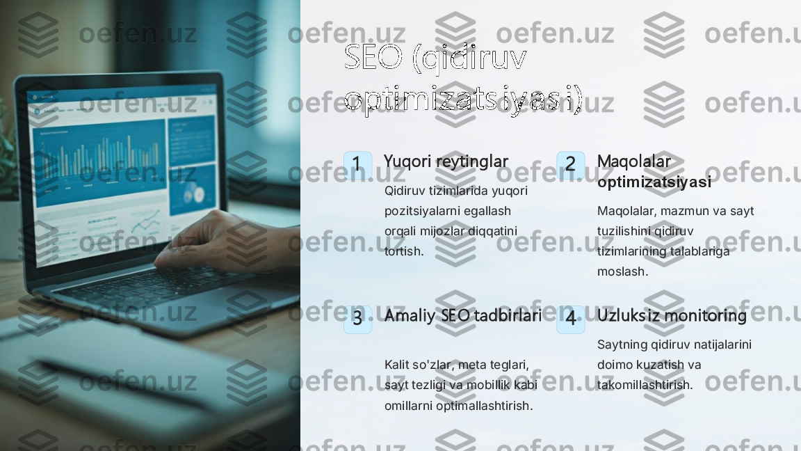 SEO (qidi ruv  
optimizats i y as i )	
1	Yuqori rey tinglar
Qidiruv tizimlarida yuqori 
pozitsiyalarni egallash 
orqali mijozlar diqqatini 
tortish.	
2	Maqolalar 
optimizatsiyasi
Maqolalar, mazmun va sayt 
tuzilishini qidiruv 
tizimlarining talablariga 
moslash.	
3	Amali y  SE O tadbirlari
Kalit so'zlar, meta teglari, 
sayt tezligi va mobillik kabi 
omillarni optimallashtirish.	
4	Uzl uk s iz monitoring
Saytning qidiruv natijalarini 
doimo kuzatish va 
takomillashtirish. 