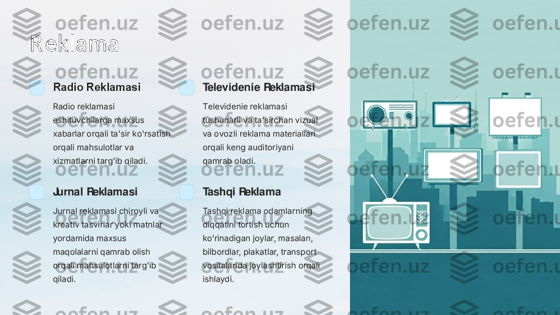 R ek l ama	
Radio Reklamasi
Radio reklamasi 
eshituvchilarga maxsus 
xabarlar orqali ta'sir ko'rsatish 
orqali mahsulotlar va 
xizmatlarni targ'ib qiladi.	
Televidenie Reklamasi
Televidenie reklamasi 
tushunarli va ta'sirchan vizual 
va ovozli reklama materiallari 
orqali keng auditoriyani 
qamrab oladi.	
Jurnal Reklamasi
Jurnal reklamasi chiroyli va 
kreativ tasvirlar yoki matnlar 
yordamida maxsus 
maqolalarni qamrab olish 
orqali mahsulotlarni targ'ib 
qiladi.	
Tashqi Reklama
Tashqi reklama odamlarning 
diqqatini tortish uchun 
ko'rinadigan joylar, masalan, 
bilbordlar, plakatlar, transport 
vositalarida joylashtirish orqali 
ishlaydi. 