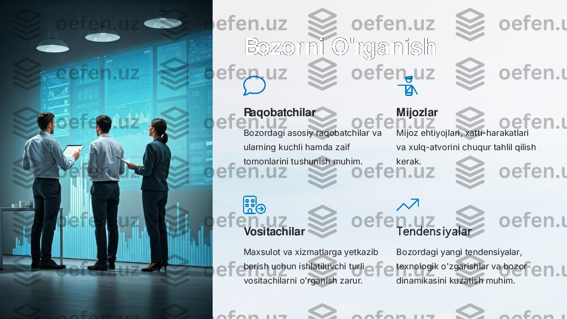 Bozorni O'rganish
Raqobatchilar
Bozordagi asosiy raqobatchilar va 
ularning kuchli hamda zaif 
tomonlarini tushunish muhim.	
Mijozlar
Mijoz ehtiyojlari, xatti	-harakatlari 	
va xulq	-atvorini chuqur tahlil qilish 	
kerak.	
Vositachilar
Maxsulot va xizmatlarga yetkazib 
berish uchun ishlatiluvchi turli 
vositachilarni o'rganish zarur.	
T endens i y alar
Bozordagi yangi tendensiyalar, 
texnologik o'zgarishlar va bozor 
dinamikasini kuzatish muhim. 