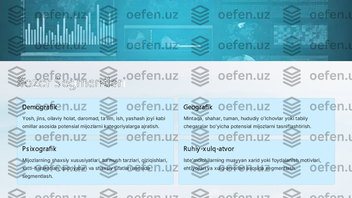 Bozor S egmentlari	
Demografik
Yosh, jins, oilaviy holat, daromad, ta'lim, ish, yashash joyi kabi 
omillar asosida potensial mijozlarni kategoriyalarga ajratish.	
Geografik
Mintaqa, shahar, tuman, hududiy o'lchovlar yoki tabiiy 
chegaralar bo'yicha potensial mijozlarni tasniflashtirish.	
P s ix ografi k
Mijozlarning shaxsiy xususiyatlari, turmush tarzlari, qiziqishlari, 
xatti	-harakatlari, qadriyatlari va shaxsiy sifatlari asosida 	
segmentlash.	
Ruh iy	-x ul q	-atv or	
Iste'molchilarning muayyan xarid yoki foydalanish motivlari, 
ehtiyojlari va xulq	-atvorlari asosida segmentlash. 