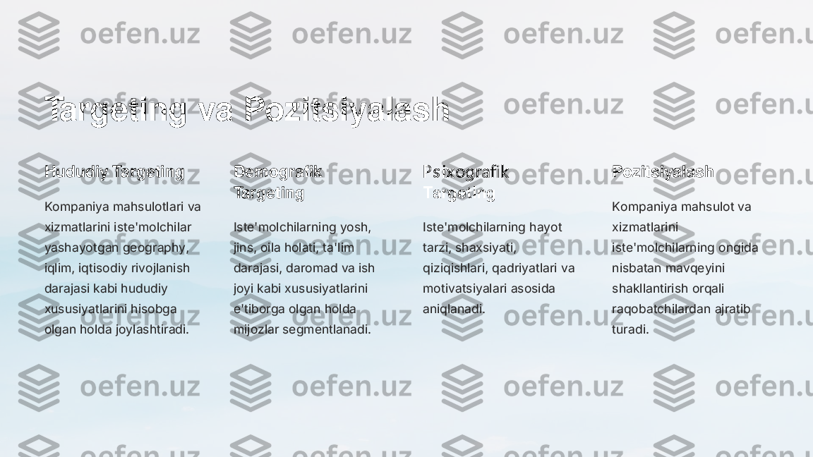 Targeting va Pozitsiyalash
Hududiy Targeting
Kompaniya mahsulotlari va 
xizmatlarini iste'molchilar 
yashayotgan geography, 
iqlim, iqtisodiy rivojlanish 
darajasi kabi hududiy 
xususiyatlarini hisobga 
olgan holda joylashtiradi.	
Demografik 
Targeting
Iste'molchilarning yosh, 
jins, oila holati, ta'lim 
darajasi, daromad va ish 
joyi kabi xususiyatlarini 
e'tiborga olgan holda 
mijozlar segmentlanadi.	
P s ix ografik  
Targeting
Iste'molchilarning hayot 
tarzi, shaxsiyati, 
qiziqishlari, qadriyatlari va 
motivatsiyalari asosida 
aniqlanadi.	
Pozitsiyalash
Kompaniya mahsulot va 
xizmatlarini 
iste'molchilarning ongida 
nisbatan mavqeyini 
shakllantirish orqali 
raqobatchilardan ajratib 
turadi. 