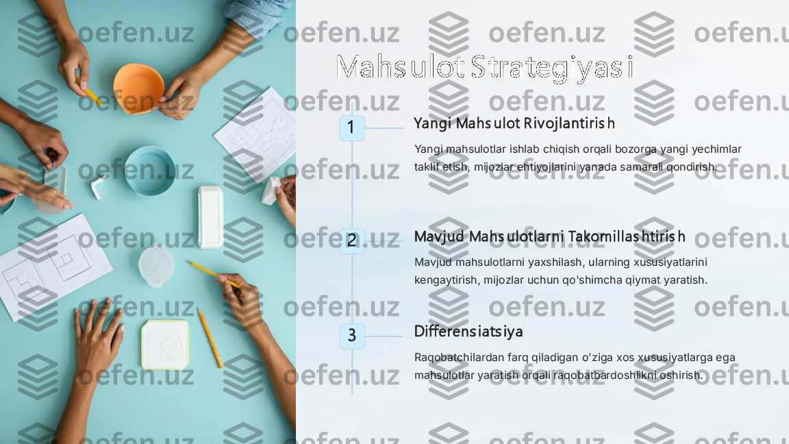 Mahs ul ot S trategi y as i	
1	Yangi  Mahs ul ot R i v oj l anti ri s h
Yangi mahsulotlar ishlab chiqish orqali bozorga yangi yechimlar 
taklif etish, mijozlar ehtiyojlarini yanada samarali qondirish.	
2	Mav j ud Mahs ul otl arni  Takomi l l as hti ri s h
Mavjud mahsulotlarni yaxshilash, ularning xususiyatlarini 
kengaytirish, mijozlar uchun qo'shimcha qiymat yaratish.	
3	Di fferens i ats i y a
Raqobatchilardan farq qiladigan o'ziga xos xususiyatlarga ega 
mahsulotlar yaratish orqali raqobatbardoshlikni oshirish. 