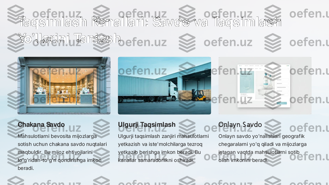 Taqsimlash Kanallari: Savdo va Taqsimlash 
Yo'llarini Tanlash
Chakana Savdo
Mahsulotlarni bevosita mijozlarga 
sotish uchun chakana savdo nuqtalari 
maqbuldir. Bu mijoz ehtiyojlarini 
to'g'ridan	-to'g'ri qondirishga imkon 	
beradi.	
Ulgurji Taqsimlash
Ulgurji taqsimlash zanjiri mahsulotlarni 
yetkazish va iste'molchilarga tezroq 
yetkazib berishga imkon beradi. Bu 
kanallar samaradorlikni oshiradi.	
Onlay n S av do
Onlayn savdo yo'nalishlari geografik 
chegaralarni yo'q qiladi va mijozlarga 
istagan vaqtda mahsulotlarni sotib 
olish imkonini beradi. 