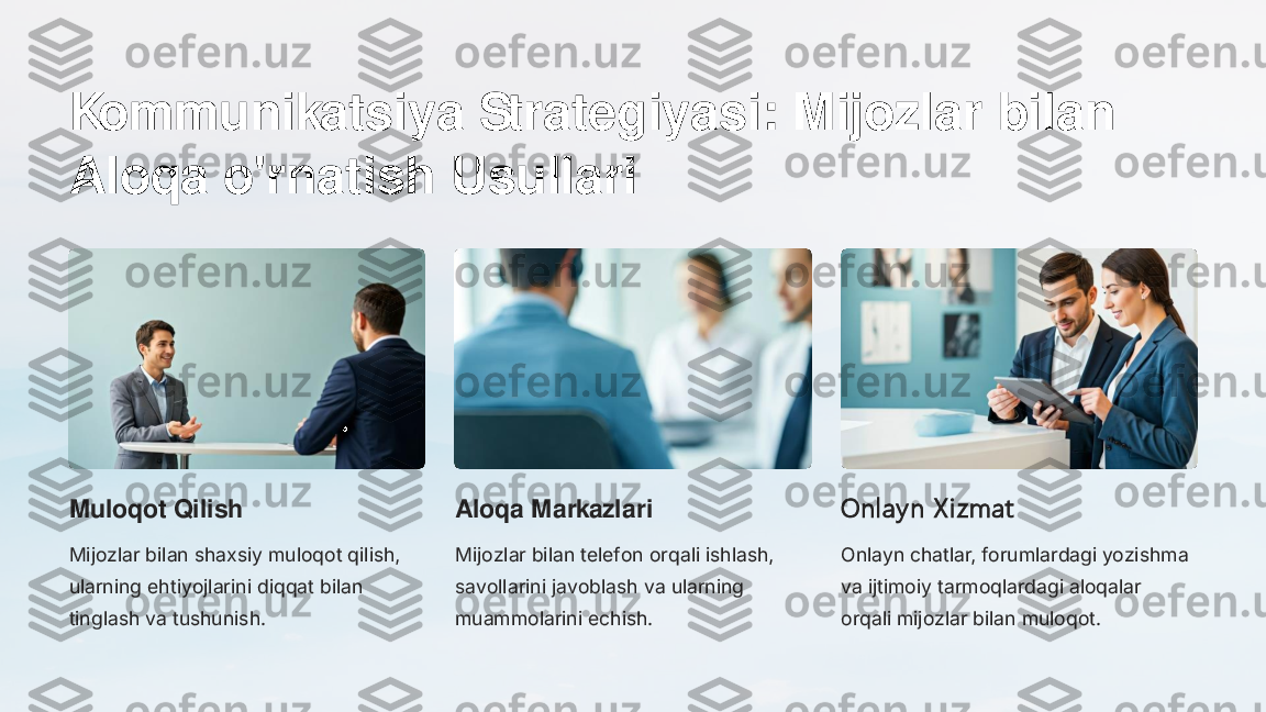 Kommunikatsiya Strategiyasi: Mijozlar bilan 
Aloqa o'rnatish Usullari
Muloqot Qilish
Mijozlar bilan shaxsiy muloqot qilish, 
ularning ehtiyojlarini diqqat bilan 
tinglash va tushunish.	
Aloqa Markazlari
Mijozlar bilan telefon orqali ishlash, 
savollarini javoblash va ularning 
muammolarini echish.	
Onlay n X izmat
Onlayn chatlar, forumlardagi yozishma 
va ijtimoiy tarmoqlardagi aloqalar 
orqali mijozlar bilan muloqot. 