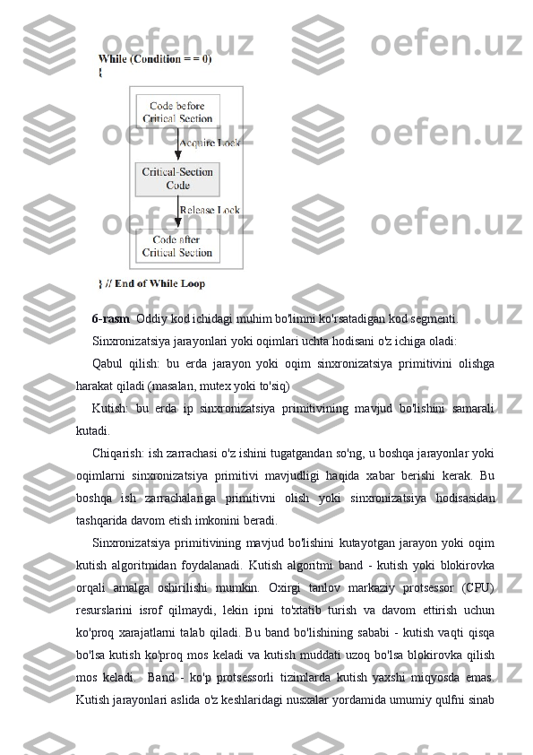 6-rasm   Oddiy kod ichidagi muhim bo'limni ko'rsatadigan kod segmenti.
Sinxronizatsiya jarayonlari yoki oqimlari uchta hodisani o'z ichiga oladi:
Qabul   qilish:   bu   erda   jarayon   yoki   oqim   sinxronizatsiya   primitivini   olishga
harakat qiladi (masalan, mutex yoki to'siq)
Kutish:   bu   erda   ip   sinxronizatsiya   primitivining   mavjud   bo'lishini   samarali
kutadi.
Chiqarish: ish zarrachasi o'z ishini tugatgandan so'ng, u boshqa jarayonlar yoki
oqimlarni   sinxronizatsiya   primitivi   mavjudligi   haqida   xabar   berishi   kerak.   Bu
boshqa   ish   zarrachalariga   primitivni   olish   yoki   sinxronizatsiya   hodisasidan
tashqarida davom etish imkonini beradi.
Sinxronizatsiya   primitivining   mavjud   bo'lishini   kutayotgan   jarayon   yoki   oqim
kutish   algoritmidan   foydalanadi.   Kutish   algoritmi   band   -   kutish   yoki   blokirovka
orqali   amalga   oshirilishi   mumkin.   Oxirgi   tanlov   markaziy   protsessor   (CPU)
resurslarini   isrof   qilmaydi,   lekin   ipni   to'xtatib   turish   va   davom   ettirish   uchun
ko'proq   xarajatlarni   talab   qiladi.   Bu   band   bo'lishining   sababi   -   kutish   vaqti   qisqa
bo'lsa   kutish   ko'proq   mos   keladi   va   kutish   muddati   uzoq   bo'lsa   blokirovka   qilish
mos   keladi.     Band   -   ko'p   protsessorli   tizimlarda   kutish   yaxshi   miqyosda   emas.
Kutish jarayonlari aslida o'z keshlaridagi nusxalar yordamida umumiy qulfni sinab 